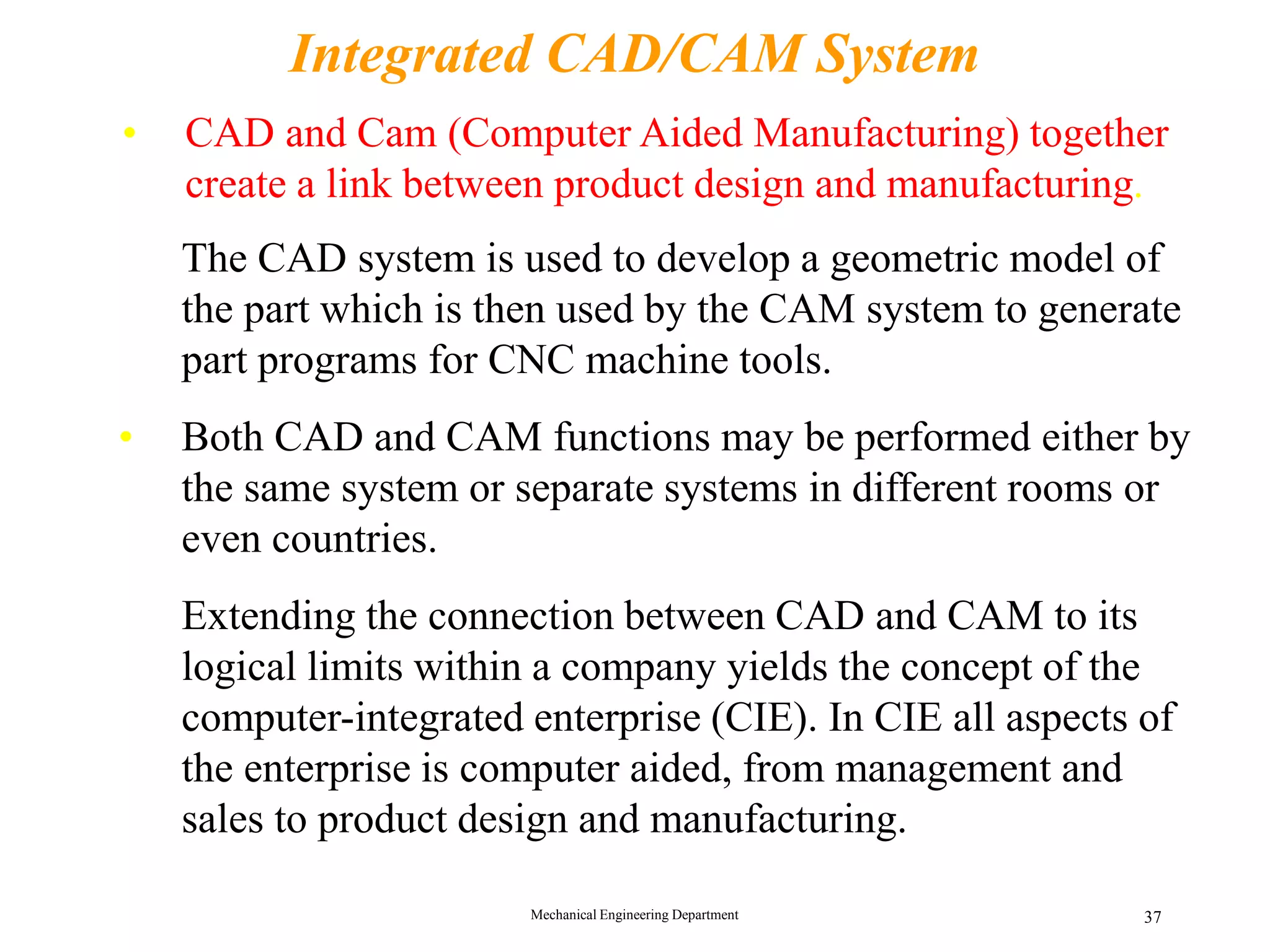 Mechanical Engineering Department 37
Integrated CAD/CAM System
&bull; The CAD system is used to develop a geometric model of
the part which is then used by the CAM system to generate
part programs for CNC machine tools.
&bull; Both CAD and CAM functions may be performed either by
the same system or separate systems in different rooms or
even countries.
&bull; Extending the connection between CAD and CAM to its
logical limits within a company yields the concept of the
computer-integrated enterprise (CIE). In CIE all aspects of
the enterprise is computer aided, from management and
sales to product design and manufacturing.
&bull; CAD and Cam (Computer Aided Manufacturing) together
create a link between product design and manufacturing.
 