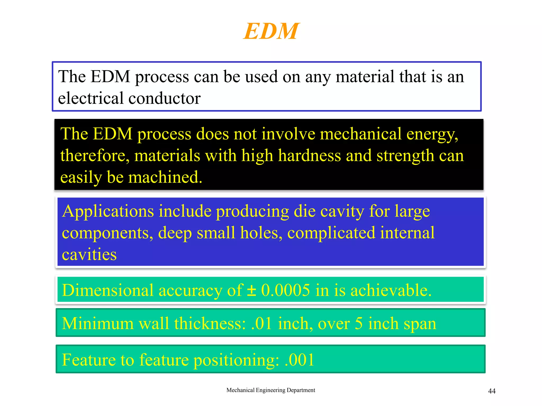 Mechanical Engineering Department 44
EDM
The EDM process can be used on any material that is an
electrical conductor
The EDM process does not involve mechanical energy,
therefore, materials with high hardness and strength can
easily be machined.
Applications include producing die cavity for large
components, deep small holes, complicated internal
cavities
Dimensional accuracy of &plusmn; 0.0005 in is achievable.
Minimum wall thickness: .01 inch, over 5 inch span
Feature to feature positioning: .001
 