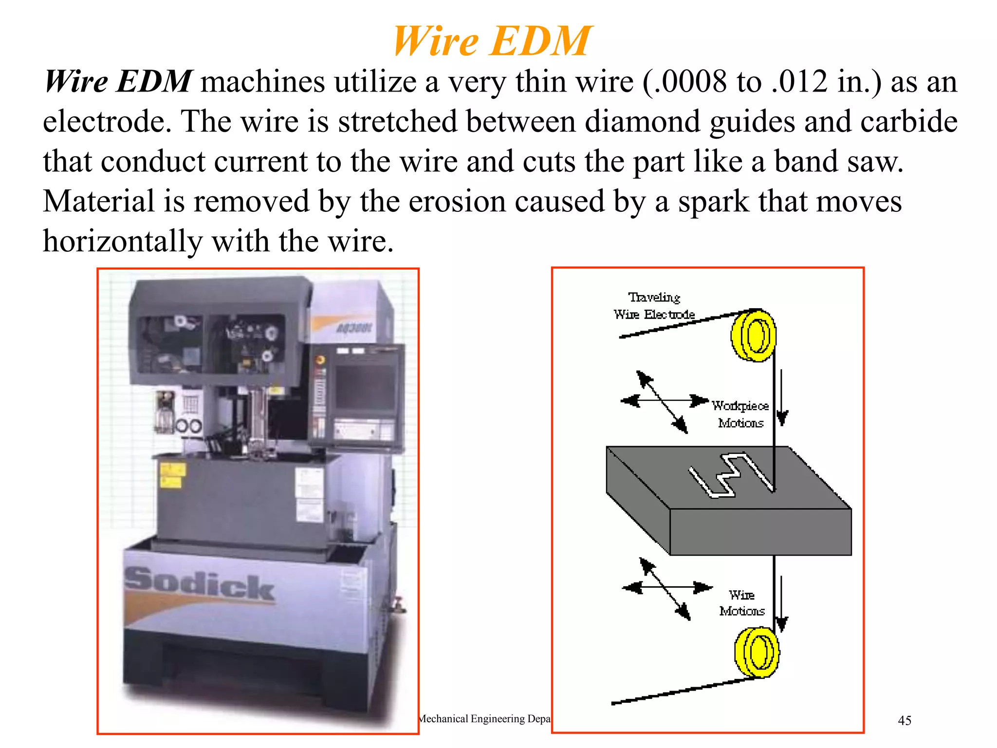 Mechanical Engineering Department 45
Wire EDM
Wire EDM machines utilize a very thin wire (.0008 to .012 in.) as an
electrode. The wire is stretched between diamond guides and carbide
that conduct current to the wire and cuts the part like a band saw.
Material is removed by the erosion caused by a spark that moves
horizontally with the wire.
 