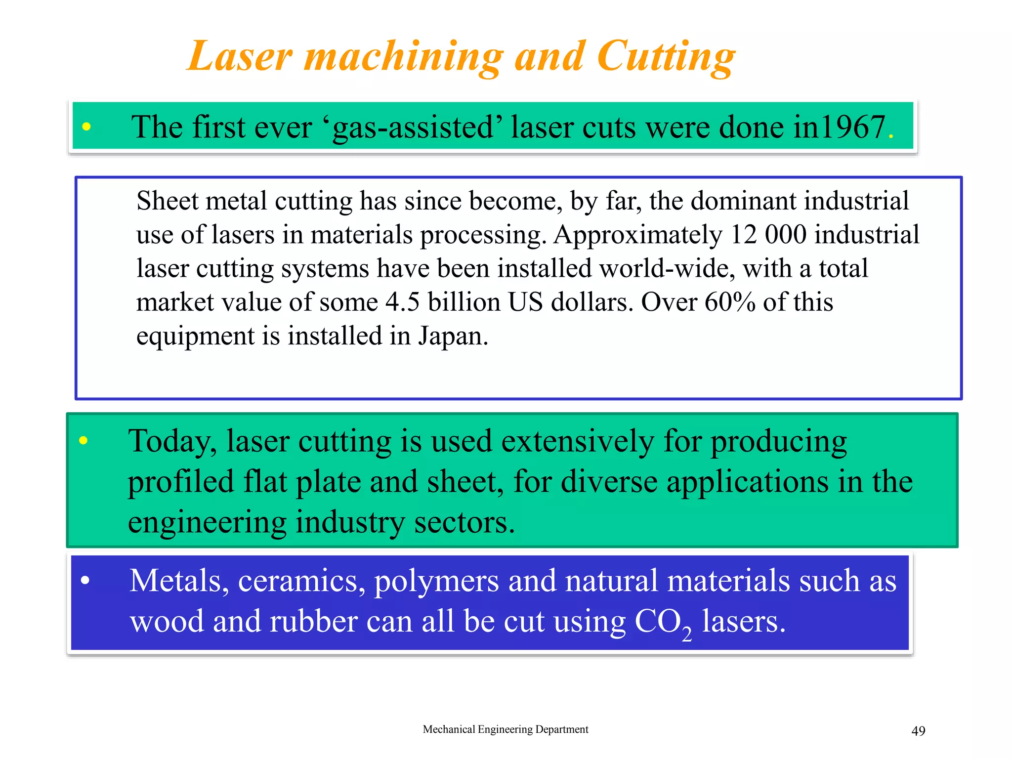 Mechanical Engineering Department 49
&bull; Today, laser cutting is used extensively for producing
profiled flat plate and sheet, for diverse applications in the
engineering industry sectors.
&bull; Metals, ceramics, polymers and natural materials such as
wood and rubber can all be cut using CO2 lasers.
&bull; Sheet metal cutting has since become, by far, the dominant industrial
use of lasers in materials processing. Approximately 12 000 industrial
laser cutting systems have been installed world-wide, with a total
market value of some 4.5 billion US dollars. Over 60% of this
equipment is installed in Japan.
Laser machining and Cutting
&bull; The first ever &lsquo;gas-assisted&rsquo; laser cuts were done in1967.
 
