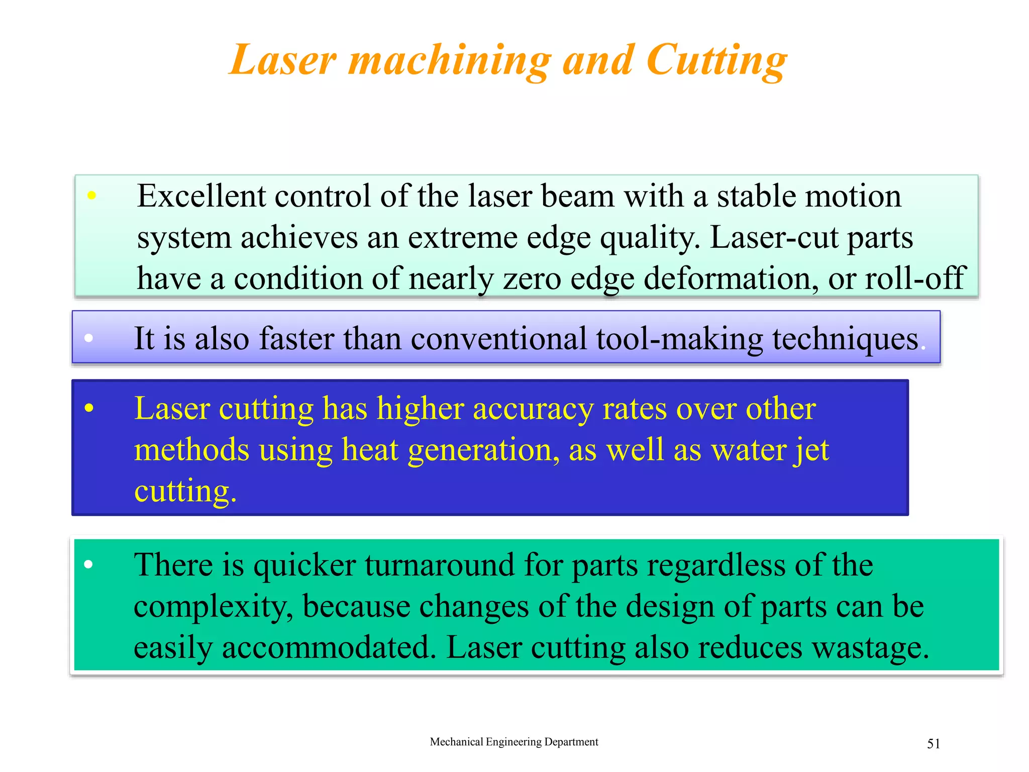 Mechanical Engineering Department 51
Laser machining and Cutting
&bull; Excellent control of the laser beam with a stable motion
system achieves an extreme edge quality. Laser-cut parts
have a condition of nearly zero edge deformation, or roll-off
&bull; Laser cutting has higher accuracy rates over other
methods using heat generation, as well as water jet
cutting.
&bull; There is quicker turnaround for parts regardless of the
complexity, because changes of the design of parts can be
easily accommodated. Laser cutting also reduces wastage.
Advantages
&bull; It is also faster than conventional tool-making techniques.
 