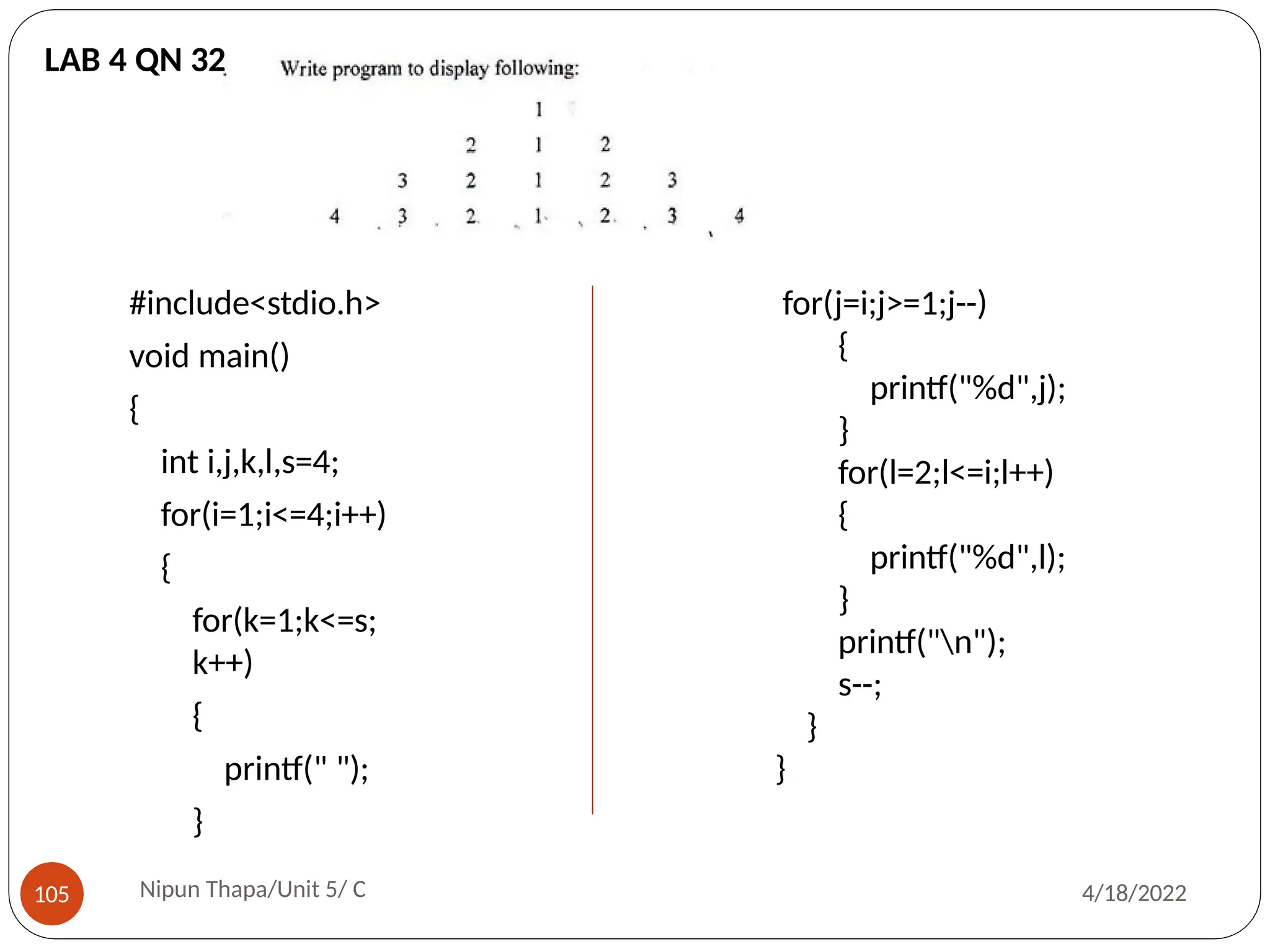 #include<stdio.h>
void main()
{
int i,j,k,l,s=4;
for(i=1;i<=4;i++)
{
for(k=1;k<=s;
k++)
{
printf(" ");
}
for(j=i;j>=1;j--)
{
printf("%d",j);
}
for(l=2;l<=i;l++)
{
printf("%d",l);
}
printf("n");
s--;
}
}
LAB 4 QN 32
Nipun Thapa/Unit 5/ C
105 4/18/2022
 