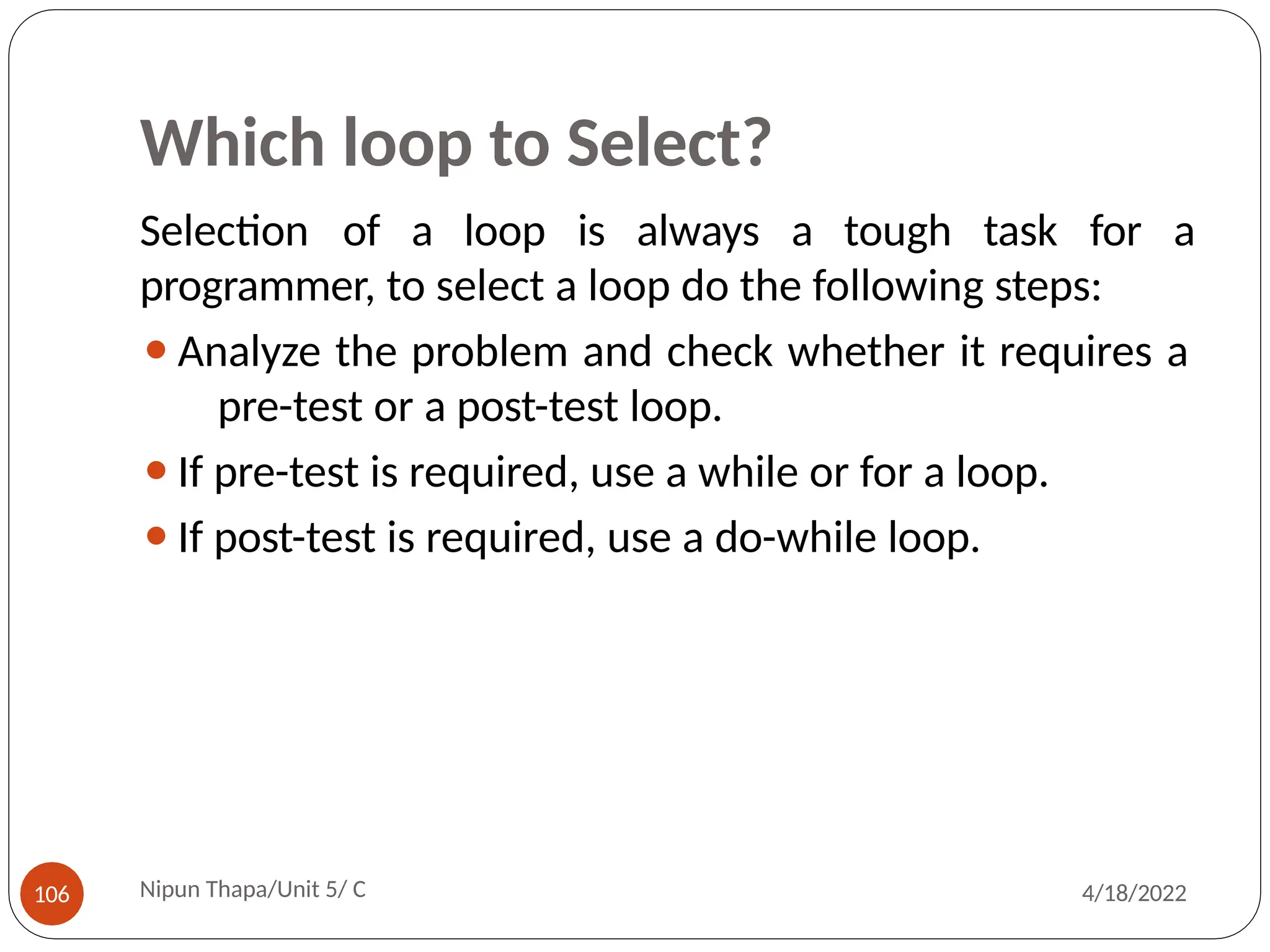 Which loop to Select?
Selection of a loop is always a tough task for a
programmer, to select a loop do the following steps:
⚫Analyze the problem and check whether it requires a
pre-test or a post-test loop.
⚫If pre-test is required, use a while or for a loop.
⚫If post-test is required, use a do-while loop.
Nipun Thapa/Unit 5/ C
106 4/18/2022
 