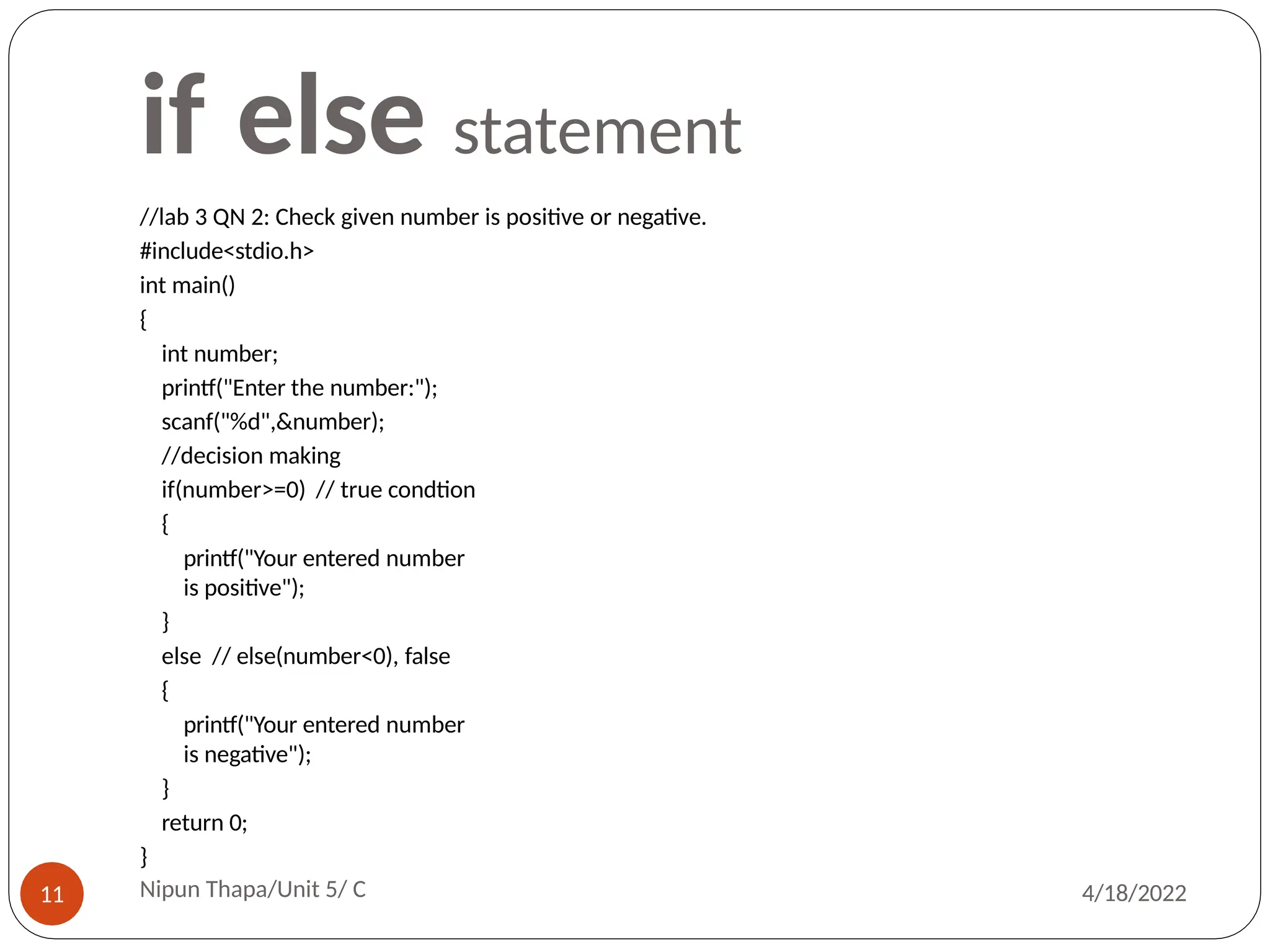 if else statement
//lab 3 QN 2: Check given number is positive or negative.
#include<stdio.h>
int main()
{
int number;
printf("Enter the number:");
scanf("%d",&number);
//decision making
if(number>=0) // true condtion
{
printf("Your entered number
is positive");
}
else // else(number<0), false
{
printf("Your entered number
is negative");
}
return 0;
}
Nipun Thapa/Unit 5/ C
11 4/18/2022
 