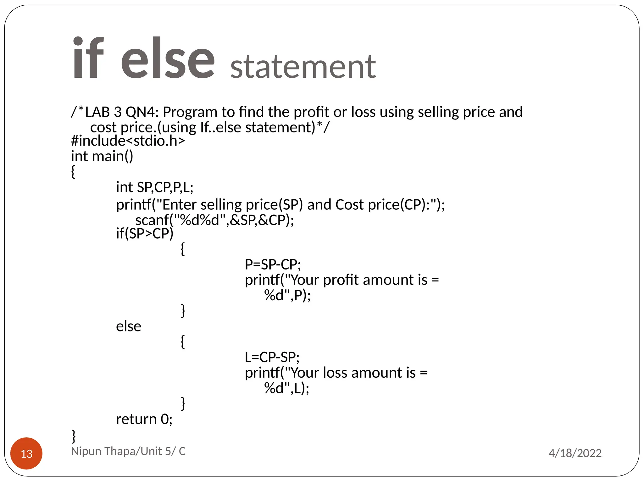 if else statement
/*LAB 3 QN4: Program to find the profit or loss using selling price and
cost price.(using If..else statement)*/
#include<stdio.h>
int main()
{
int SP,CP,P,L;
printf("Enter selling price(SP) and Cost price(CP):");
scanf("%d%d",&SP,&CP);
if(SP>CP)
{
P=SP-CP;
printf("Your profit amount is =
%d",P);
}
else
{
L=CP-SP;
printf("Your loss amount is =
%d",L);
}
return 0;
}
Nipun Thapa/Unit 5/ C
13 4/18/2022
 