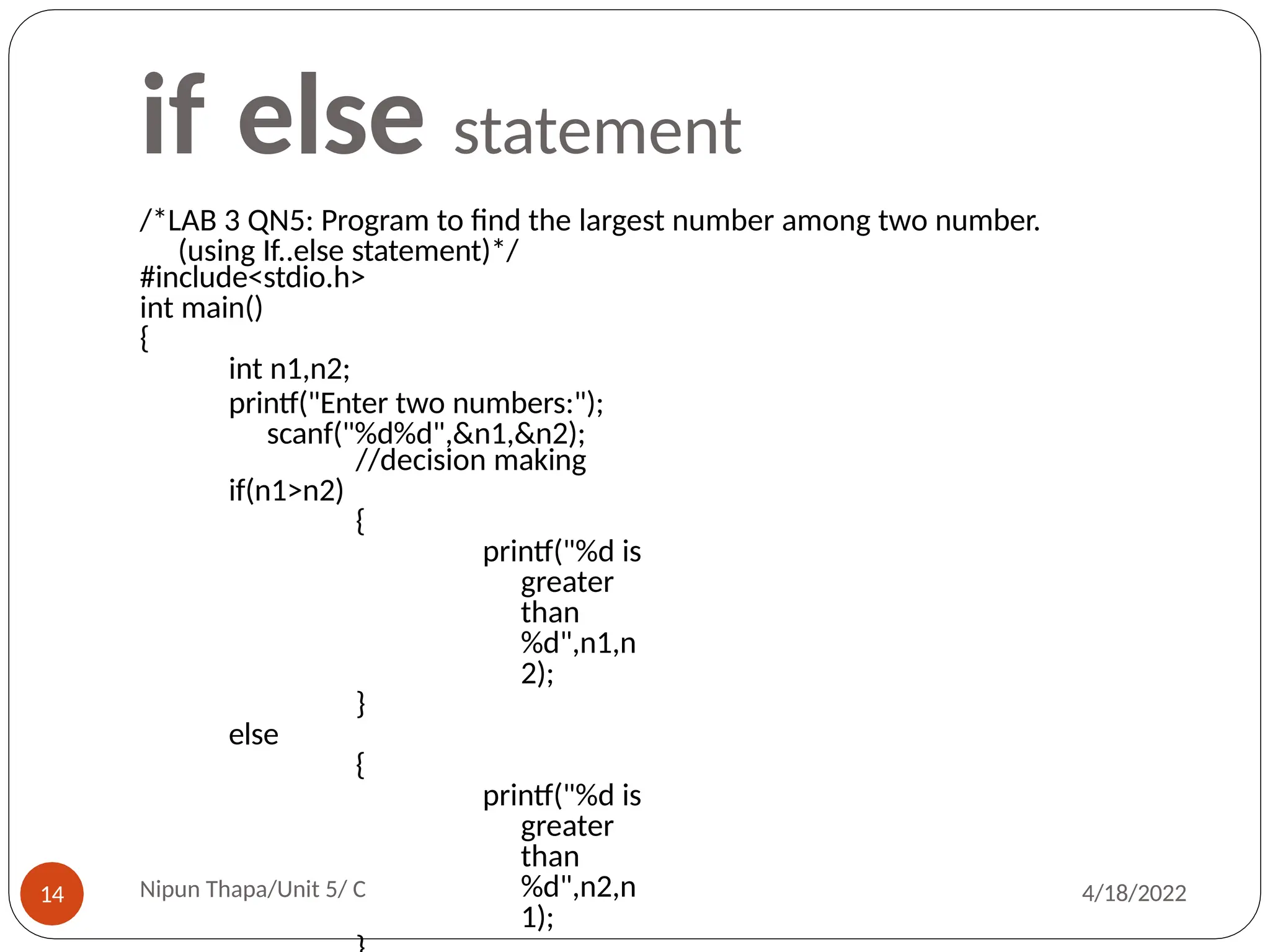 if else statement
/*LAB 3 QN5: Program to find the largest number among two number.
(using If..else statement)*/
#include<stdio.h>
int main()
{
int n1,n2;
printf("Enter two numbers:");
scanf("%d%d",&n1,&n2);
//decision making
if(n1>n2)
{
printf("%d is
greater
than
%d",n1,n
2);
}
else
{
printf("%d is
greater
than
%d",n2,n
1);
Nipun Thapa/Unit 5/ C
14 4/18/2022
 