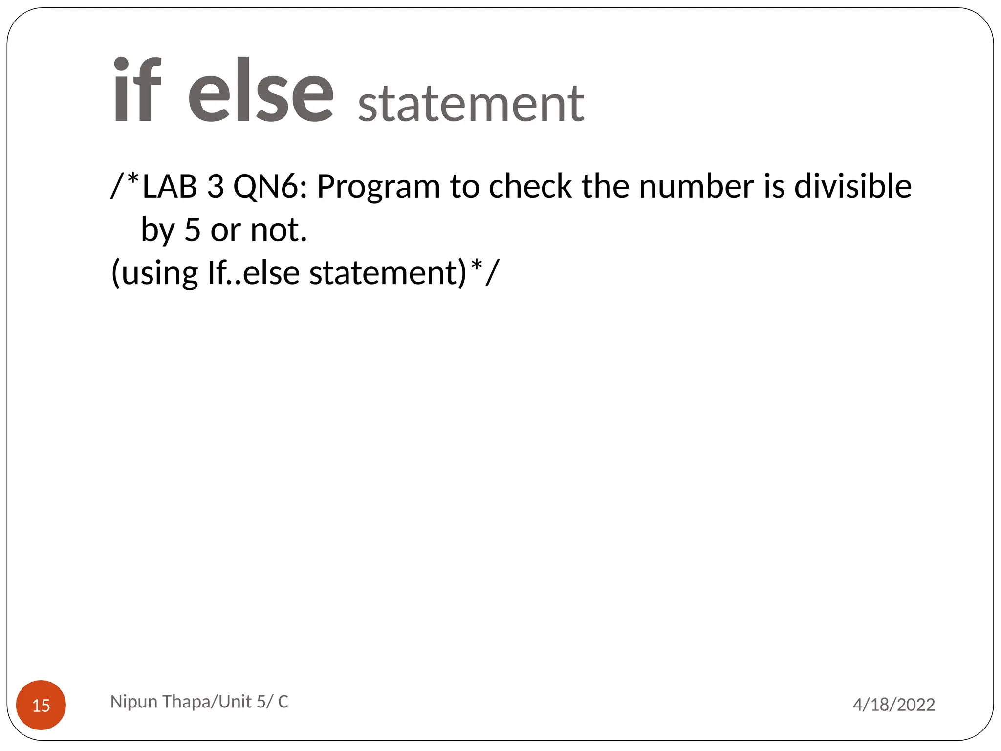 if else statement
/*LAB 3 QN6: Program to check the number is divisible
by 5 or not.
(using If..else statement)*/
Nipun Thapa/Unit 5/ C
15 4/18/2022
 