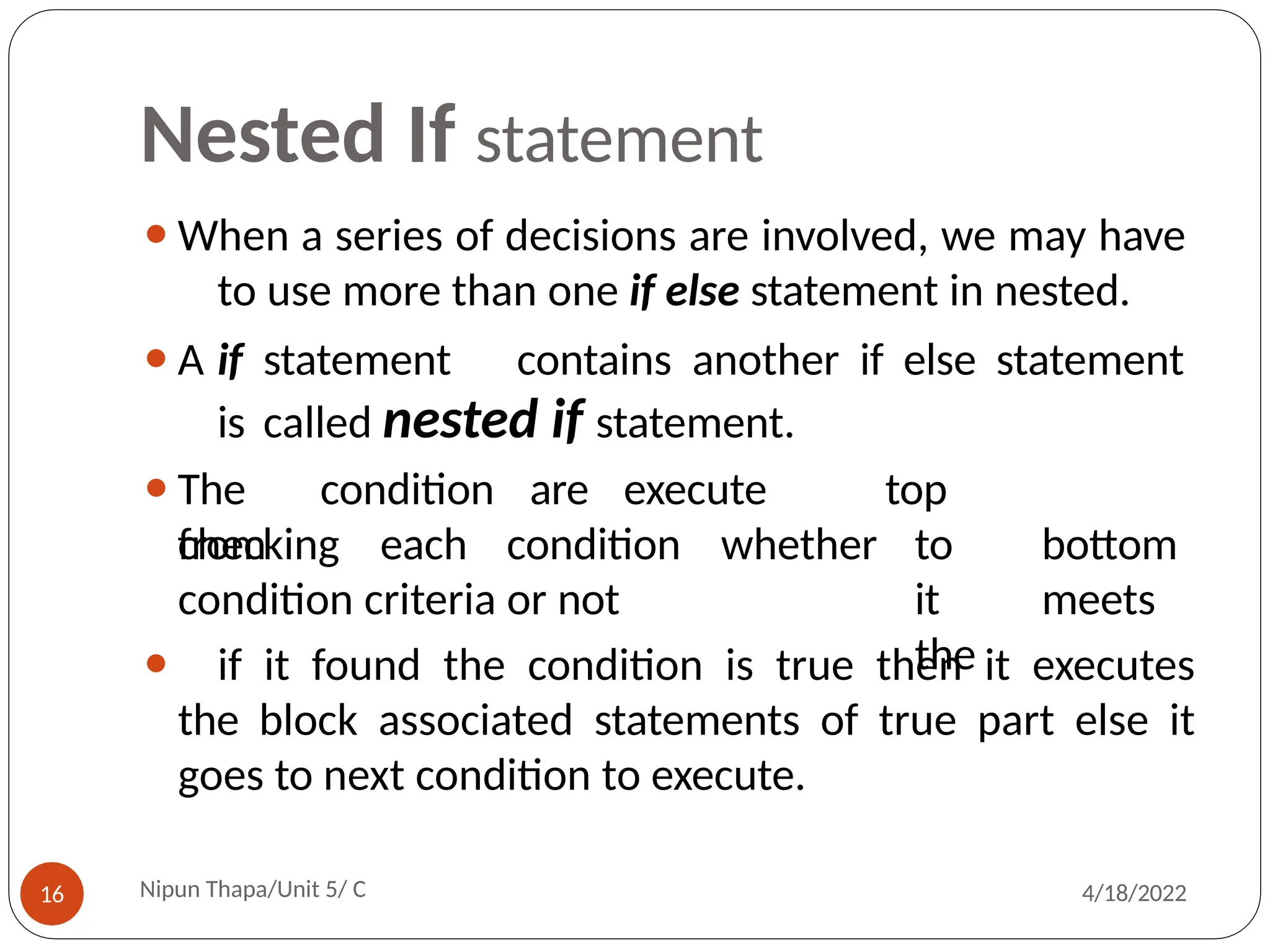 Nested If statement
⚫When a series of decisions are involved, we may have
to use more than one if else statement in nested.
⚫A if statement contains another if else statement
is called nested if statement.
Nipun Thapa/Unit 5/ C
16 4/18/2022
⚫The condition are execute
from
checking each condition whether
top
to bottom
it meets
the
condition criteria or not
⚫ if it found the condition is true then it executes
the block associated statements of true part else it
goes to next condition to execute.
 