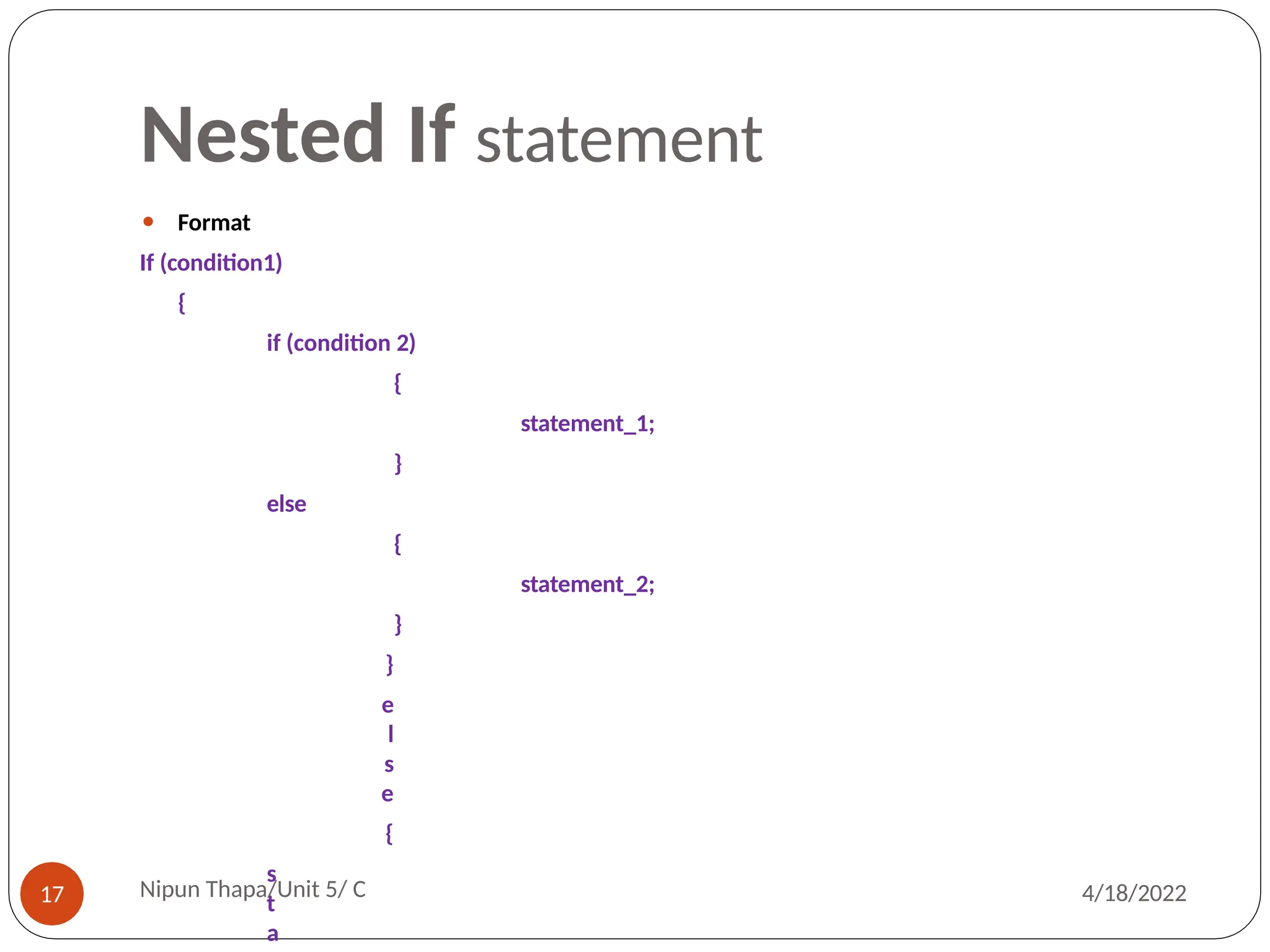 Nested If statement
⚫ Format
If (condition1)
{
if (condition 2)
{
statement_1;
}
else
{
statement_2;
}
}
e
l
s
e
{
s
t
a
Nipun Thapa/Unit 5/ C
17 4/18/2022
 