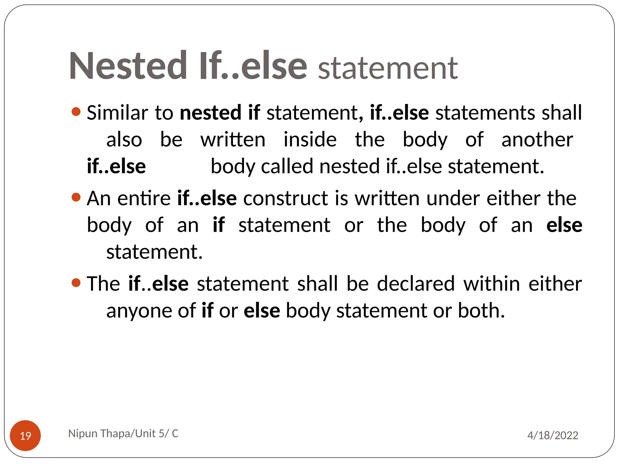 Nested If..else statement
⚫Similar to nested if statement, if..else statements shall
also be written inside the body of another
if..else body called nested if..else statement.
⚫An entire if..else construct is written under either the
body of an if statement or the body of an else
statement.
⚫The if..else statement shall be declared within either
anyone of if or else body statement or both.
Nipun Thapa/Unit 5/ C
19 4/18/2022
 