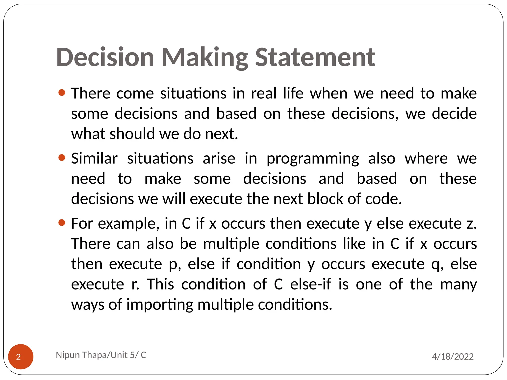 Decision Making Statement
⚫ There come situations in real life when we need to make
some decisions and based on these decisions, we decide
what should we do next.
⚫ Similar situations arise in programming also where we
need to make some decisions and based on these
decisions we will execute the next block of code.
⚫ For example, in C if x occurs then execute y else execute z.
There can also be multiple conditions like in C if x occurs
then execute p, else if condition y occurs execute q, else
execute r. This condition of C else-if is one of the many
ways of importing multiple conditions.
Nipun Thapa/Unit 5/ C
2 4/18/2022
 