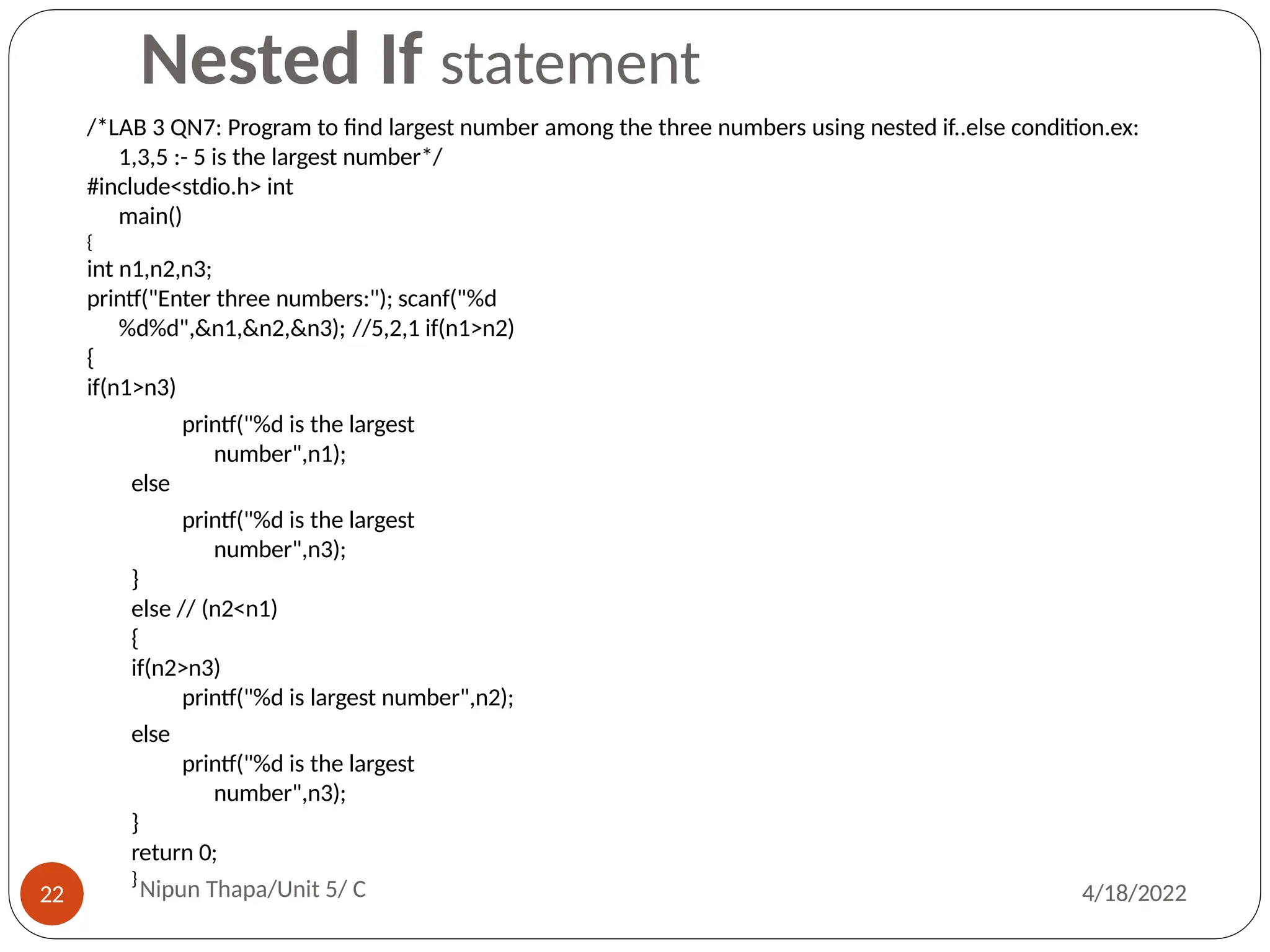 Nested If statement
/*LAB 3 QN7: Program to find largest number among the three numbers using nested if..else condition.ex:
1,3,5 :- 5 is the largest number*/
#include<stdio.h> int
main()
{
int n1,n2,n3;
printf("Enter three numbers:"); scanf("%d
%d%d",&n1,&n2,&n3); //5,2,1 if(n1>n2)
{
if(n1>n3)
printf("%d is the largest
number",n1);
else
printf("%d is the largest
number",n3);
}
else // (n2<n1)
{
if(n2>n3)
printf("%d is largest number",n2);
else
printf("%d is the largest
number",n3);
}
return 0;
}
Nipun Thapa/Unit 5/ C
22 4/18/2022
 