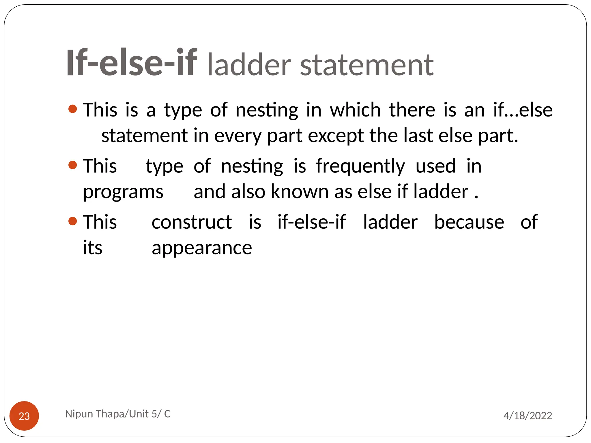If-else-if ladder statement
⚫This is a type of nesting in which there is an if…else
statement in every part except the last else part.
⚫This type of nesting is frequently used in
programs and also known as else if ladder .
⚫This construct is if-else-if ladder because of
its appearance
Nipun Thapa/Unit 5/ C
23 4/18/2022
 