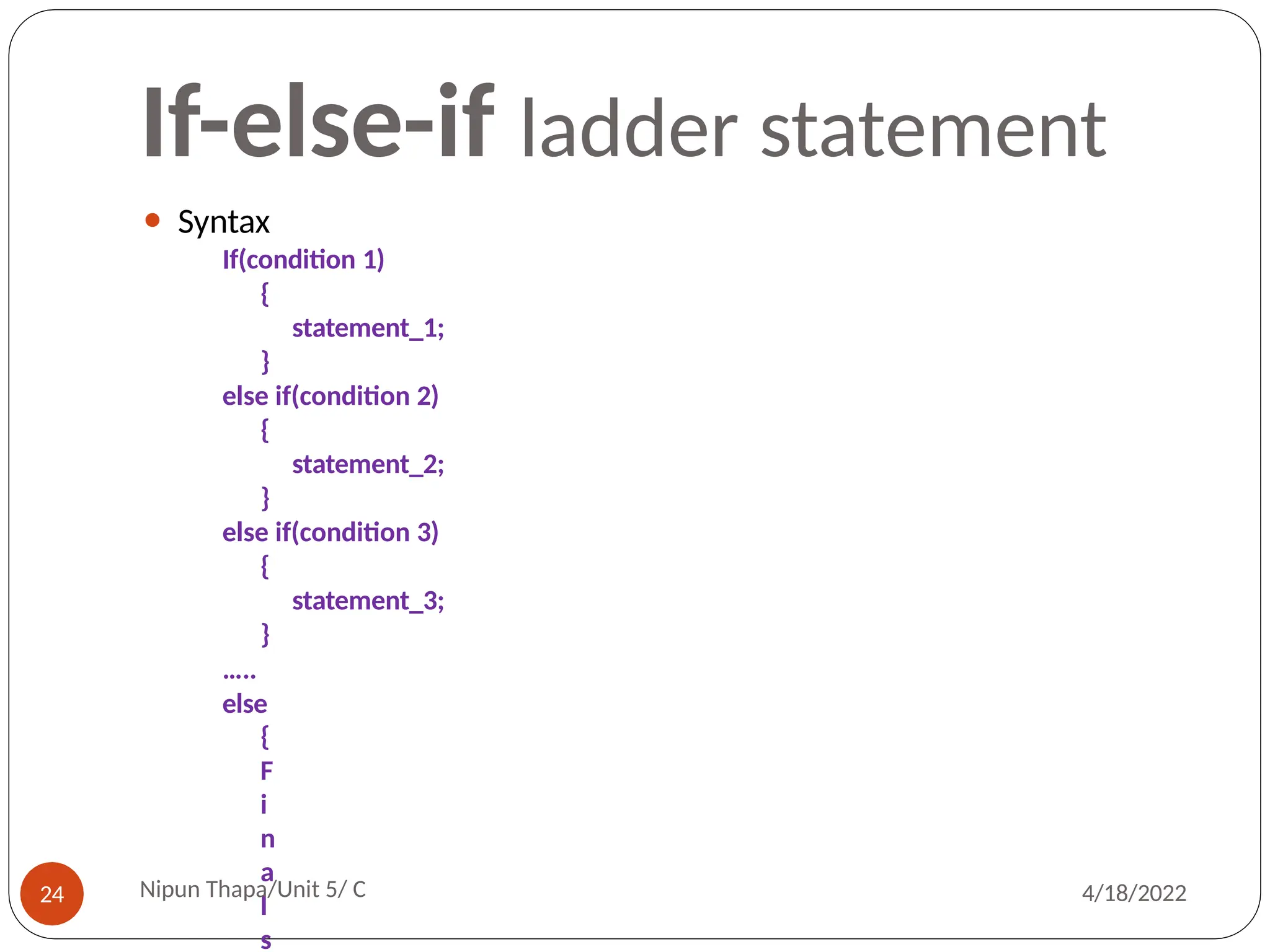 If-else-if ladder statement
⚫ Syntax
If(condition 1)
{
statement_1;
}
else if(condition 2)
{
statement_2;
}
else if(condition 3)
{
statement_3;
}
…..
else
{
F
i
n
a
l
s
Nipun Thapa/Unit 5/ C
24 4/18/2022
 