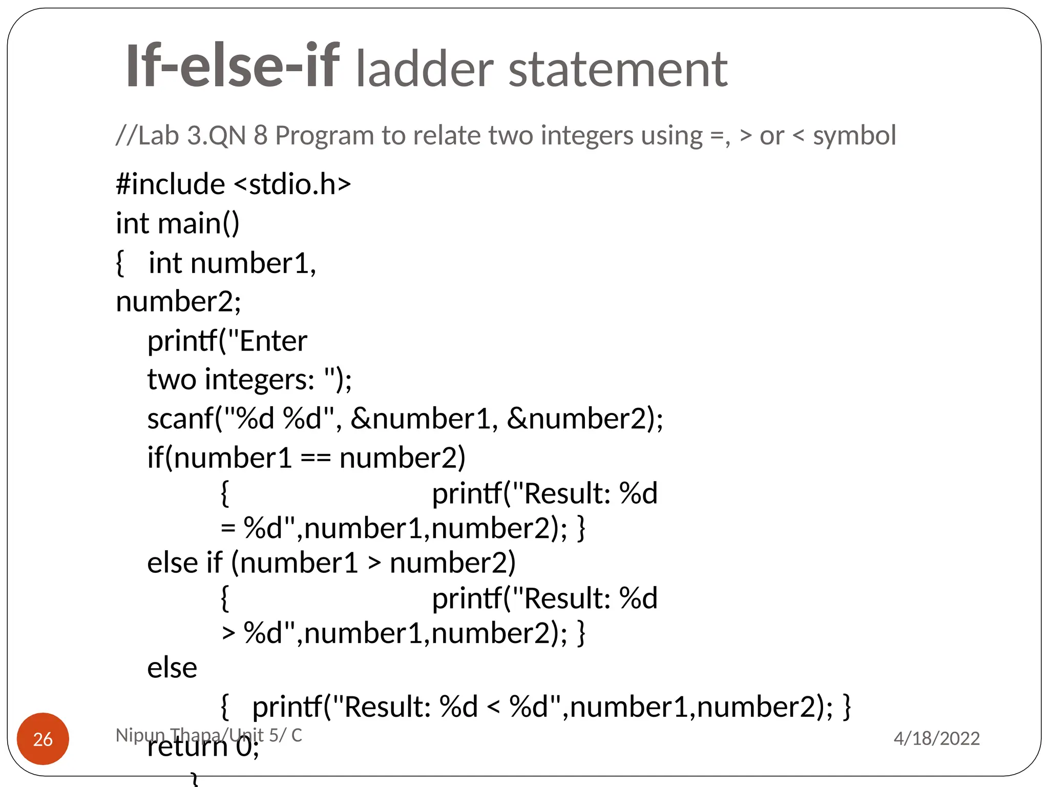 //Lab 3.QN 8 Program to relate two integers using =, > or < symbol
#include <stdio.h>
int main()
{ int number1,
number2;
printf("Enter
two integers: ");
scanf("%d %d", &number1, &number2);
if(number1 == number2)
{ printf("Result: %d
= %d",number1,number2); }
else if (number1 > number2)
{ printf("Result: %d
> %d",number1,number2); }
else
{ printf("Result: %d < %d",number1,number2); }
return 0;
Nipun Thapa/Unit 5/ C
26 4/18/2022
If-else-if ladder statement
 