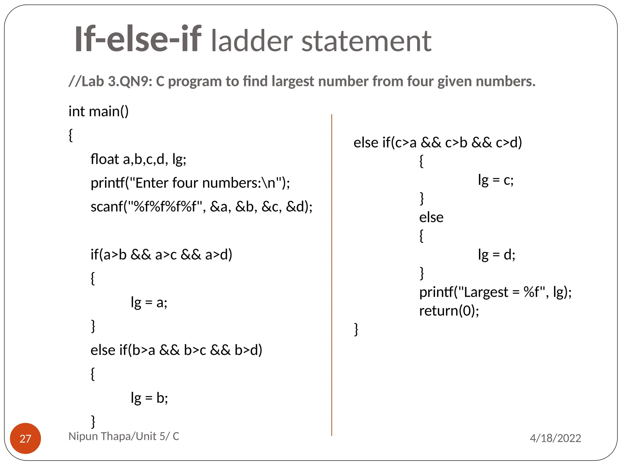 //Lab 3.QN9: C program to find largest number from four given numbers.
int main()
{
float a,b,c,d, lg;
printf("Enter four numbers:n");
scanf("%f%f%f%f", &a, &b, &c, &d);
if(a>b && a>c && a>d)
{
lg = a;
}
else if(b>a && b>c && b>d)
{
lg = b;
}
else if(c>a && c>b && c>d)
{
lg = c;
}
else
{
lg = d;
}
printf("Largest = %f", lg);
return(0);
}
If-else-if ladder statement
Nipun Thapa/Unit 5/ C
27 4/18/2022
 