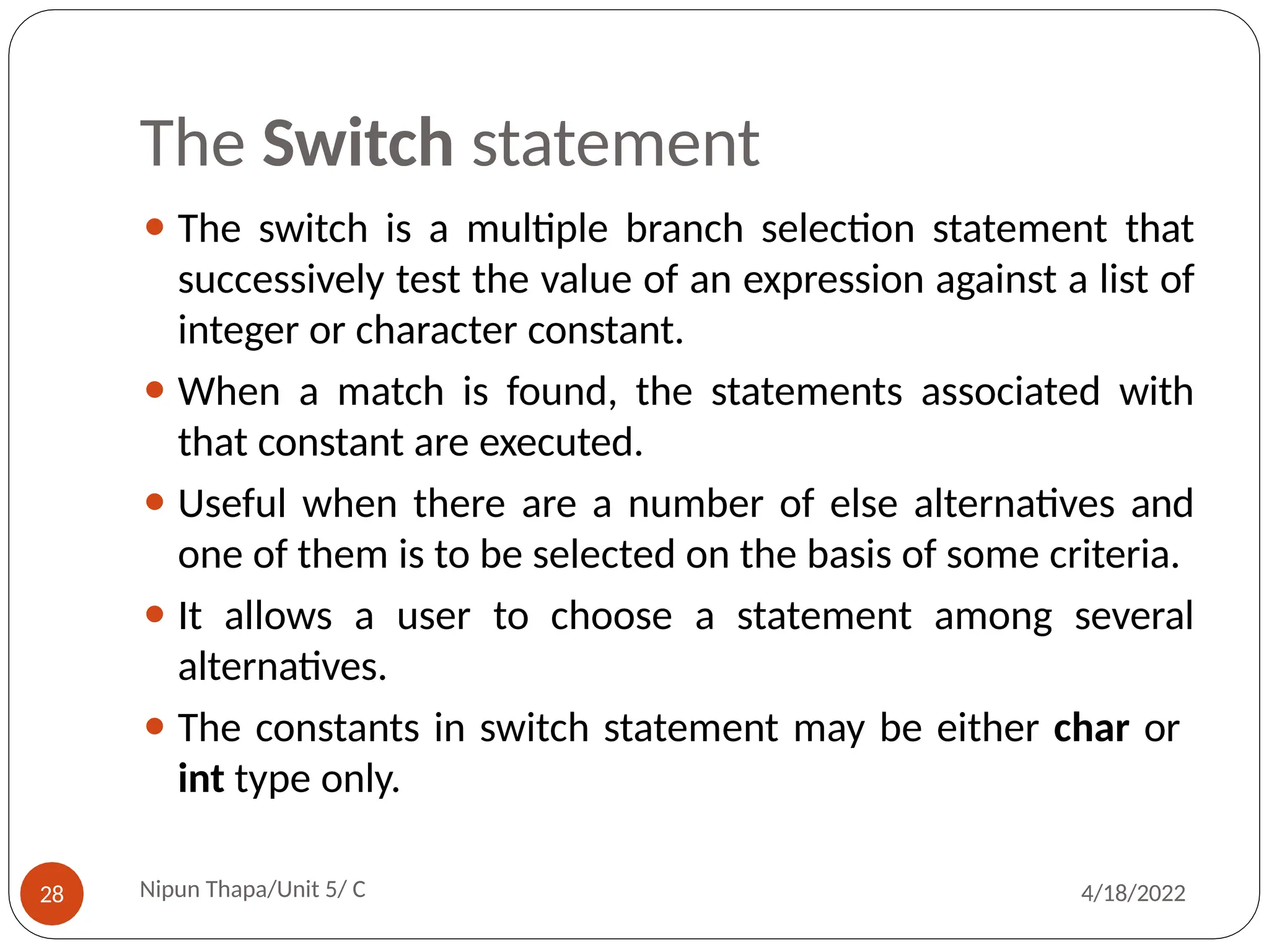 The Switch statement
⚫ The switch is a multiple branch selection statement that
successively test the value of an expression against a list of
integer or character constant.
⚫ When a match is found, the statements associated with
that constant are executed.
⚫ Useful when there are a number of else alternatives and
one of them is to be selected on the basis of some criteria.
⚫ It allows a user to choose a statement among several
alternatives.
⚫ The constants in switch statement may be either char or
int type only.
Nipun Thapa/Unit 5/ C
28 4/18/2022
 