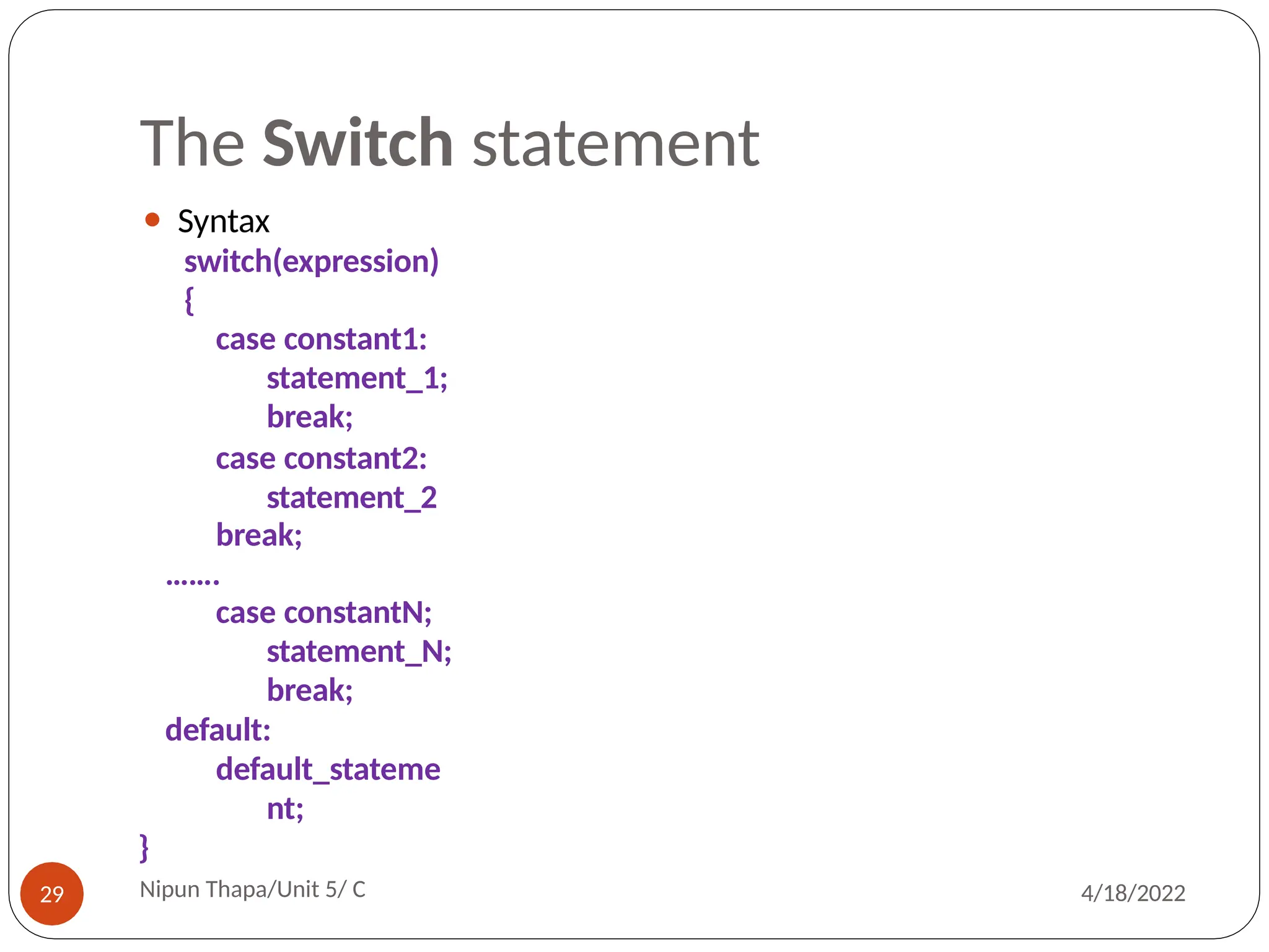 The Switch statement
⚫ Syntax
switch(expression)
{
case constant1:
statement_1;
break;
case constant2:
statement_2
break;
…….
case constantN;
statement_N;
break;
default:
default_stateme
nt;
}
Nipun Thapa/Unit 5/ C
29 4/18/2022
 