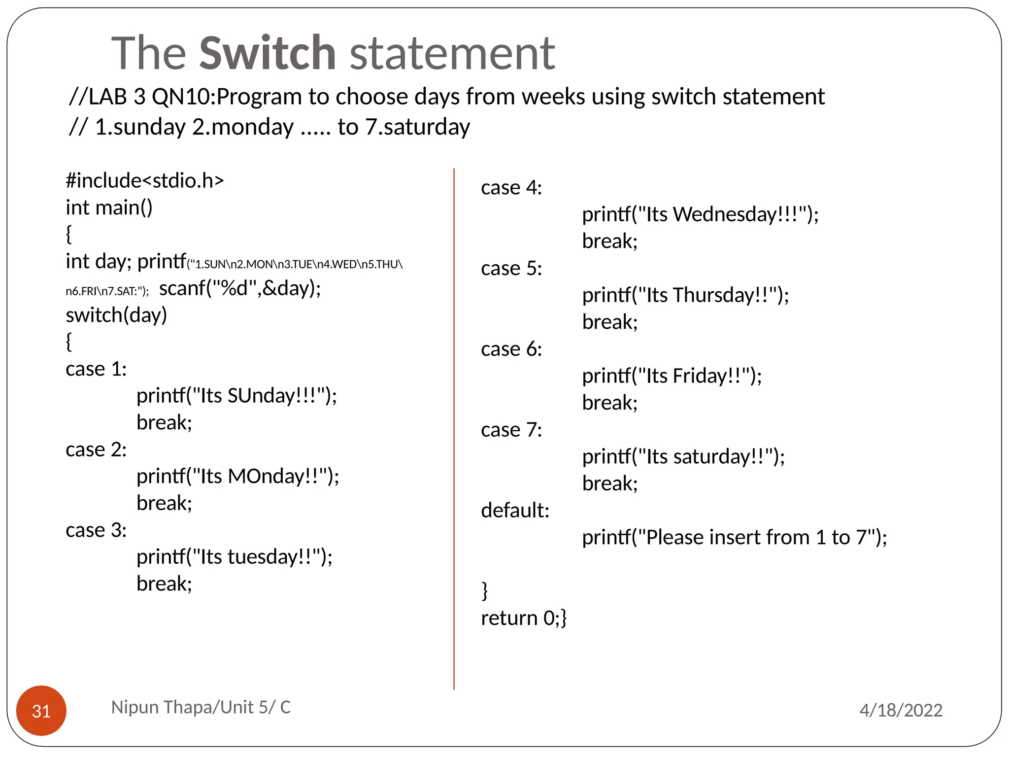 The Switch statement
#include<stdio.h>
int main()
{
int day; printf("1.SUNn2.MONn3.TUEn4.WEDn5.THU
n6.FRIn7.SAT:"); scanf("%d",&day);
switch(day)
{
case 1:
printf("Its SUnday!!!");
break;
case 2:
printf("Its MOnday!!");
break;
case 3:
printf("Its tuesday!!");
break;
case 4:
printf("Its Wednesday!!!");
break;
case 5:
printf("Its Thursday!!");
break;
case 6:
printf("Its Friday!!");
break;
case 7:
printf("Its saturday!!");
break;
default:
printf("Please insert from 1 to 7");
}
return 0;}
//LAB 3 QN10:Program to choose days from weeks using switch statement
// 1.sunday 2.monday ..... to 7.saturday
Nipun Thapa/Unit 5/ C
31 4/18/2022
 