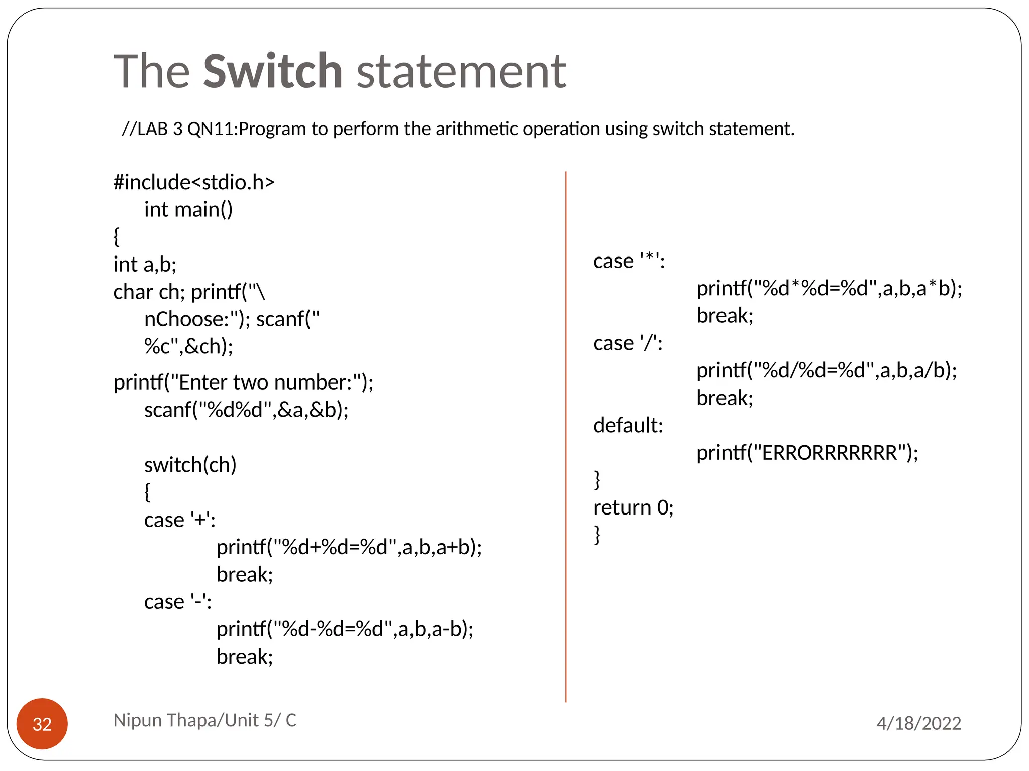 The Switch statement
#include<stdio.h>
int main()
{
int a,b;
char ch; printf("
nChoose:"); scanf("
%c",&ch);
printf("Enter two number:");
scanf("%d%d",&a,&b);
switch(ch)
{
case '+':
printf("%d+%d=%d",a,b,a+b);
break;
case '-':
printf("%d-%d=%d",a,b,a-b);
break;
case '*':
printf("%d*%d=%d",a,b,a*b);
break;
case '/':
printf("%d/%d=%d",a,b,a/b);
break;
default:
printf("ERRORRRRRRR");
}
return 0;
}
//LAB 3 QN11:Program to perform the arithmetic operation using switch statement.
Nipun Thapa/Unit 5/ C
32 4/18/2022
 