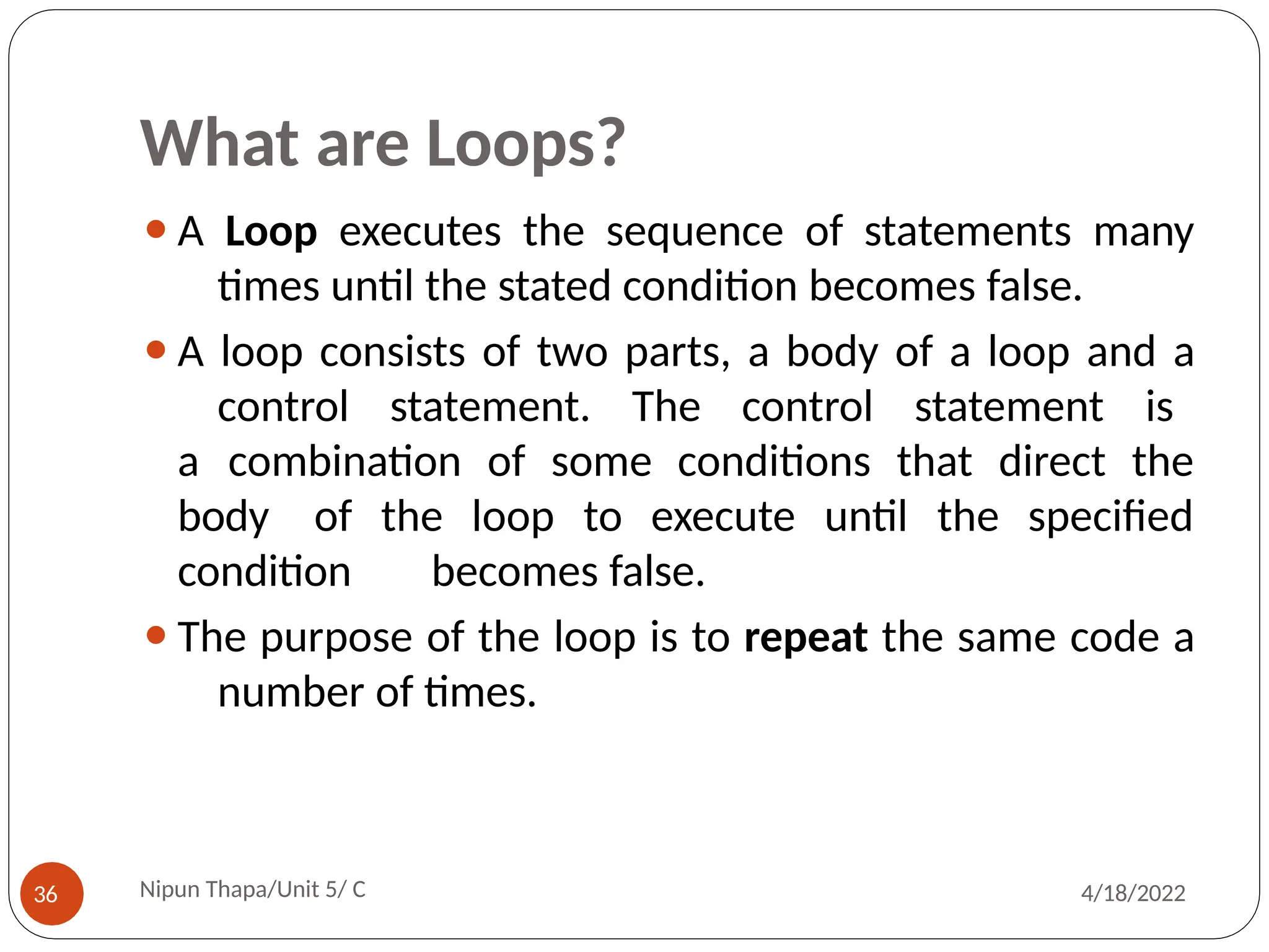 What are Loops?
⚫A Loop executes the sequence of statements many
times until the stated condition becomes false.
⚫A loop consists of two parts, a body of a loop and a
control statement. The control statement is
a combination of some conditions that direct the
body of the loop to execute until the specified
condition becomes false.
⚫The purpose of the loop is to repeat the same code a
number of times.
Nipun Thapa/Unit 5/ C
36 4/18/2022
 