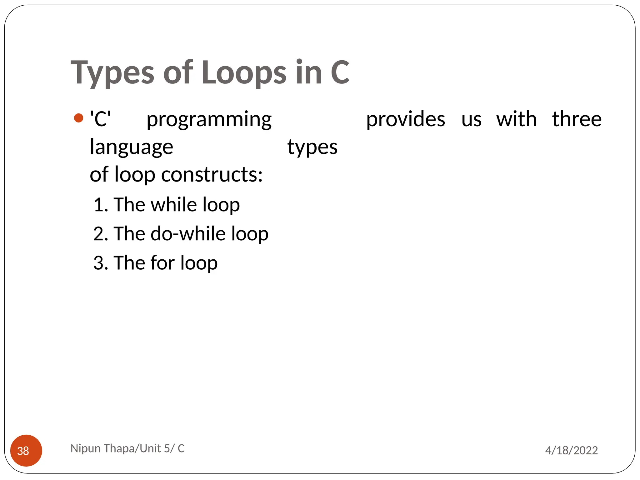 Types of Loops in C
provides us with three
Nipun Thapa/Unit 5/ C
38 4/18/2022
⚫'C' programming
language types
of loop constructs:
1. The while loop
2. The do-while loop
3. The for loop
 