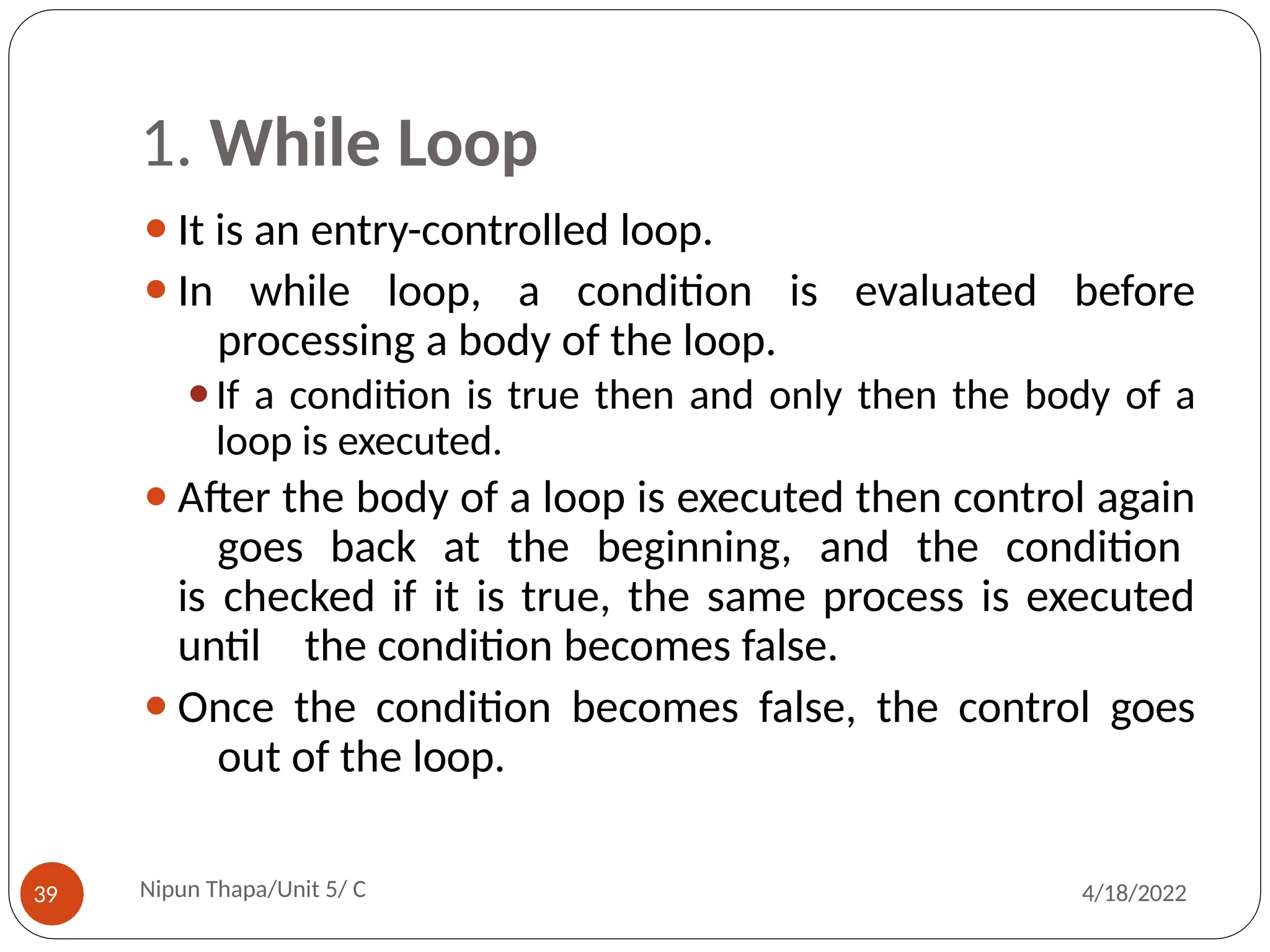 1. While Loop
⚫It is an entry-controlled loop.
⚫In while loop, a condition is evaluated before
processing a body of the loop.
⚫If a condition is true then and only then the body of a
loop is executed.
⚫After the body of a loop is executed then control again
goes back at the beginning, and the condition
is checked if it is true, the same process is executed
until the condition becomes false.
⚫Once the condition becomes false, the control goes
out of the loop.
Nipun Thapa/Unit 5/ C
39 4/18/2022
 