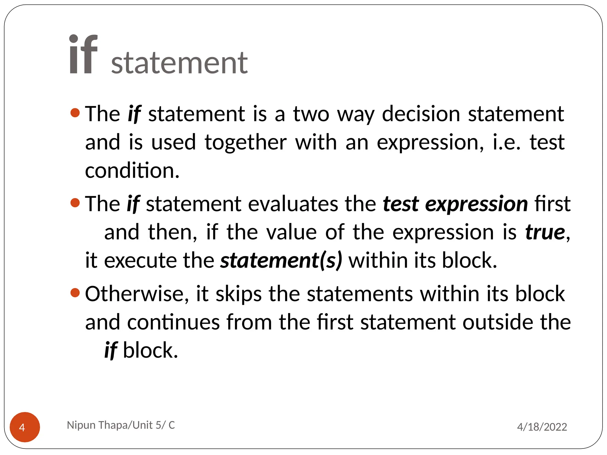 if statement
⚫The if statement is a two way decision statement
and is used together with an expression, i.e. test
condition.
⚫The if statement evaluates the test expression first
and then, if the value of the expression is true,
it execute the statement(s) within its block.
⚫Otherwise, it skips the statements within its block
and continues from the first statement outside the
if block.
Nipun Thapa/Unit 5/ C
4 4/18/2022
 