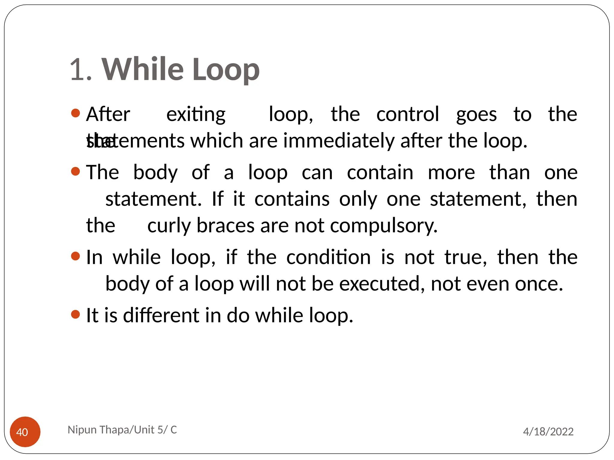 1. While Loop
⚫After exiting
the
Nipun Thapa/Unit 5/ C
40 4/18/2022
loop, the control goes to the
statements which are immediately after the loop.
⚫The body of a loop can contain more than one
statement. If it contains only one statement, then
the curly braces are not compulsory.
⚫In while loop, if the condition is not true, then the
body of a loop will not be executed, not even once.
⚫It is different in do while loop.
 