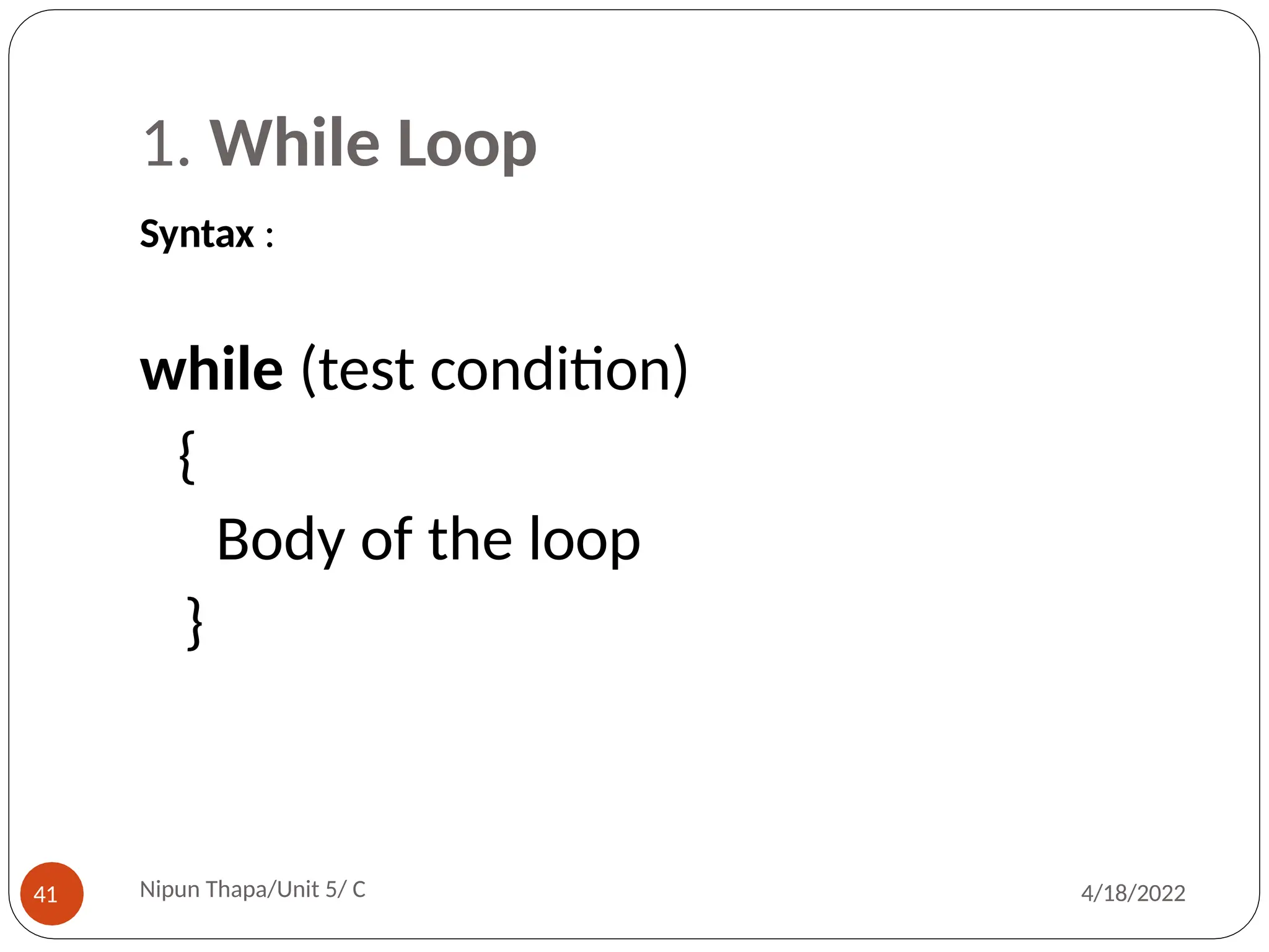 1. While Loop
Syntax :
Nipun Thapa/Unit 5/ C
41 4/18/2022
while (test condition)
{
Body of the loop
}
 