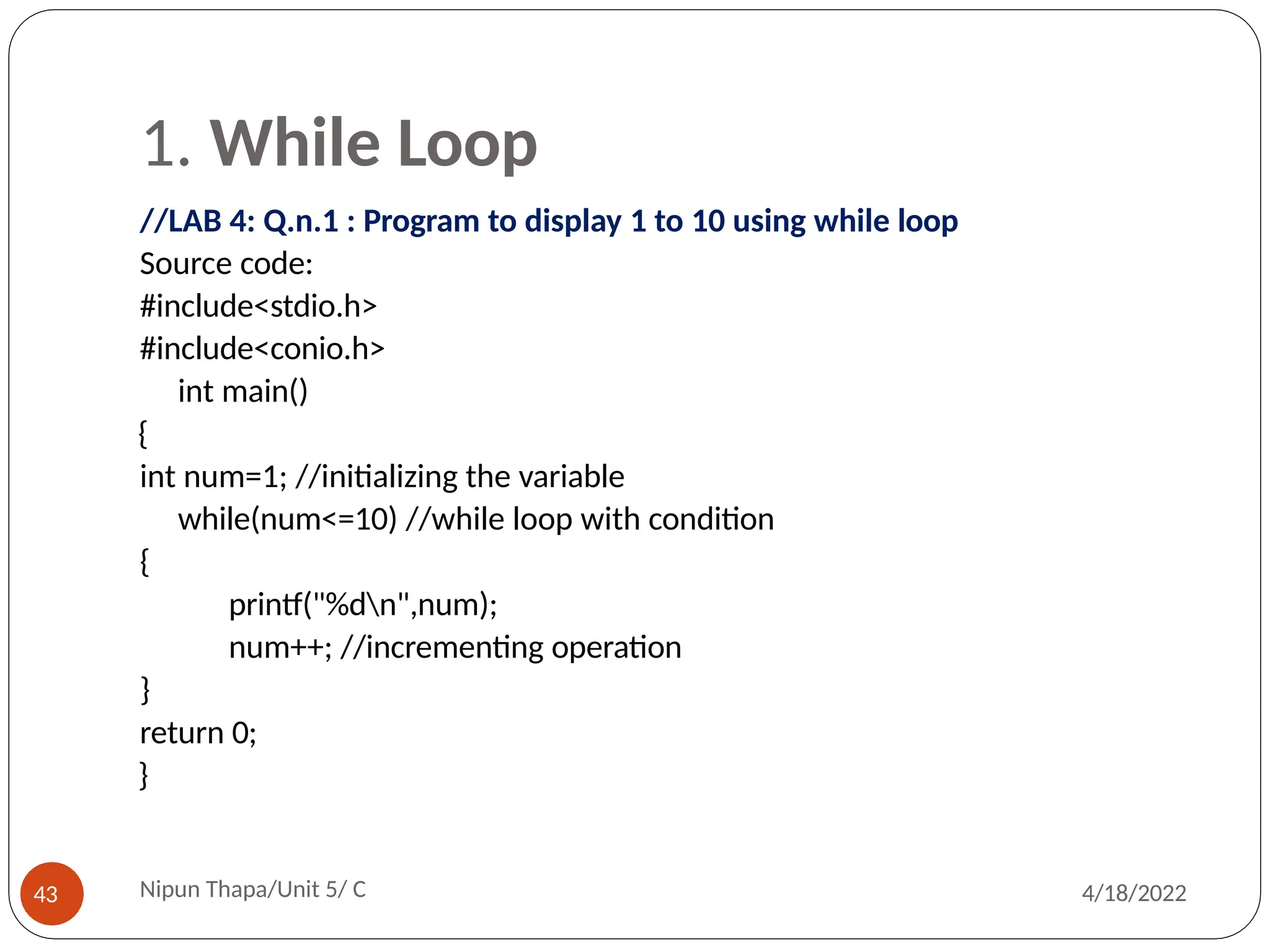 1. While Loop
//LAB 4: Q.n.1 : Program to display 1 to 10 using while loop
Source code:
#include<stdio.h>
#include<conio.h>
int main()
{
int num=1; //initializing the variable
while(num<=10) //while loop with condition
{
printf("%dn",num);
num++; //incrementing operation
}
return 0;
}
Nipun Thapa/Unit 5/ C
43 4/18/2022
 