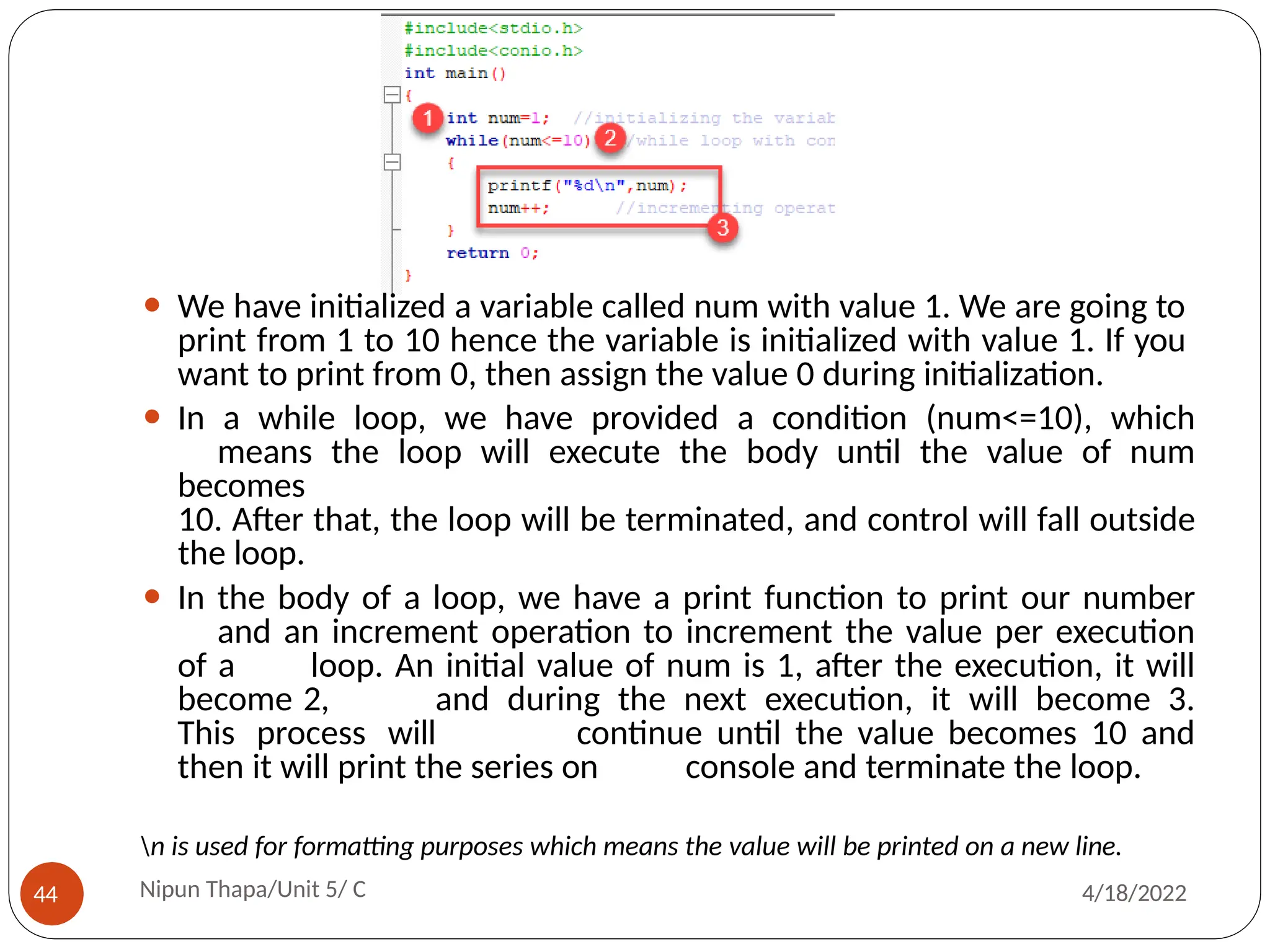 ⚫ We have initialized a variable called num with value 1. We are going to
print from 1 to 10 hence the variable is initialized with value 1. If you
want to print from 0, then assign the value 0 during initialization.
⚫ In a while loop, we have provided a condition (num<=10), which
means the loop will execute the body until the value of num
becomes
10. After that, the loop will be terminated, and control will fall outside
the loop.
⚫ In the body of a loop, we have a print function to print our number
and an increment operation to increment the value per execution
of a loop. An initial value of num is 1, after the execution, it will
become 2, and during the next execution, it will become 3.
This process will continue until the value becomes 10 and
then it will print the series on console and terminate the loop.
n is used for formatting purposes which means the value will be printed on a new line.
Nipun Thapa/Unit 5/ C
44 4/18/2022
 