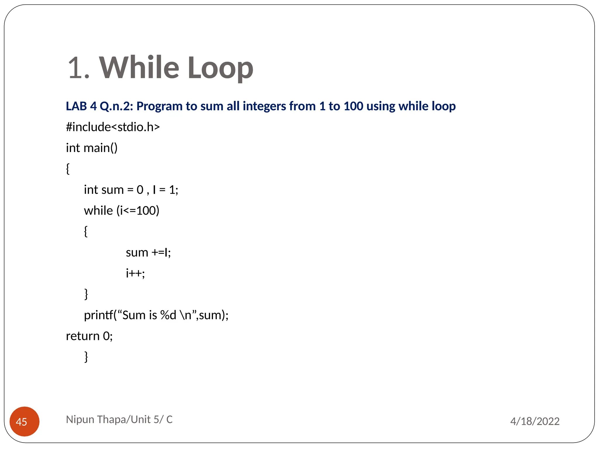 1. While Loop
LAB 4 Q.n.2: Program to sum all integers from 1 to 100 using while loop
#include<stdio.h>
int main()
{
int sum = 0 , I = 1;
while (i<=100)
{
sum +=I;
i++;
}
printf(“Sum is %d n”,sum);
return 0;
}
Nipun Thapa/Unit 5/ C
45 4/18/2022
 
