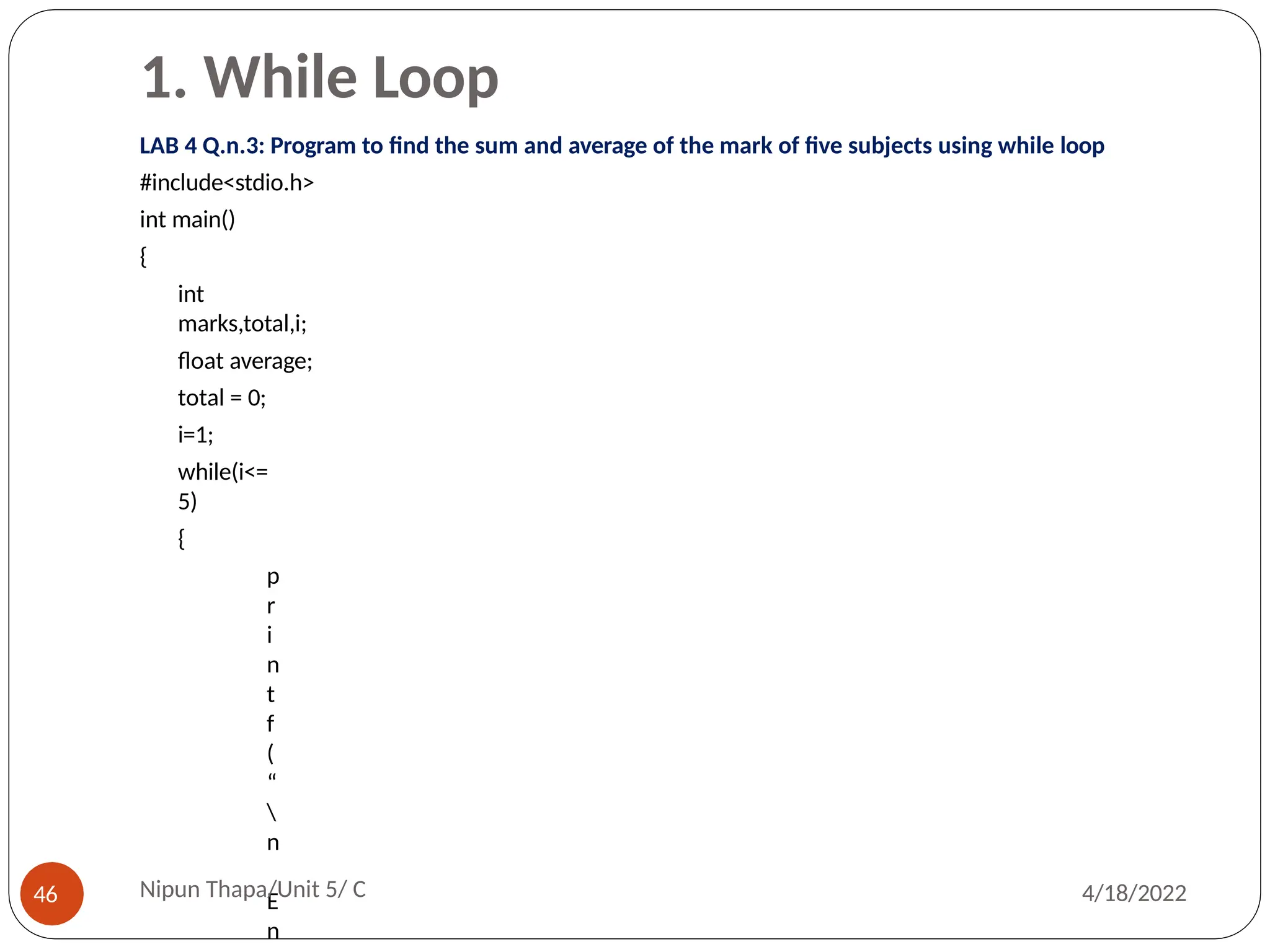 1. While Loop
LAB 4 Q.n.3: Program to find the sum and average of the mark of five subjects using while loop
#include<stdio.h>
int main()
{
int
marks,total,i;
float average;
total = 0;
i=1;
while(i<=
5)
{
p
r
i
n
t
f
(
“

n
E
n
Nipun Thapa/Unit 5/ C
46 4/18/2022
 