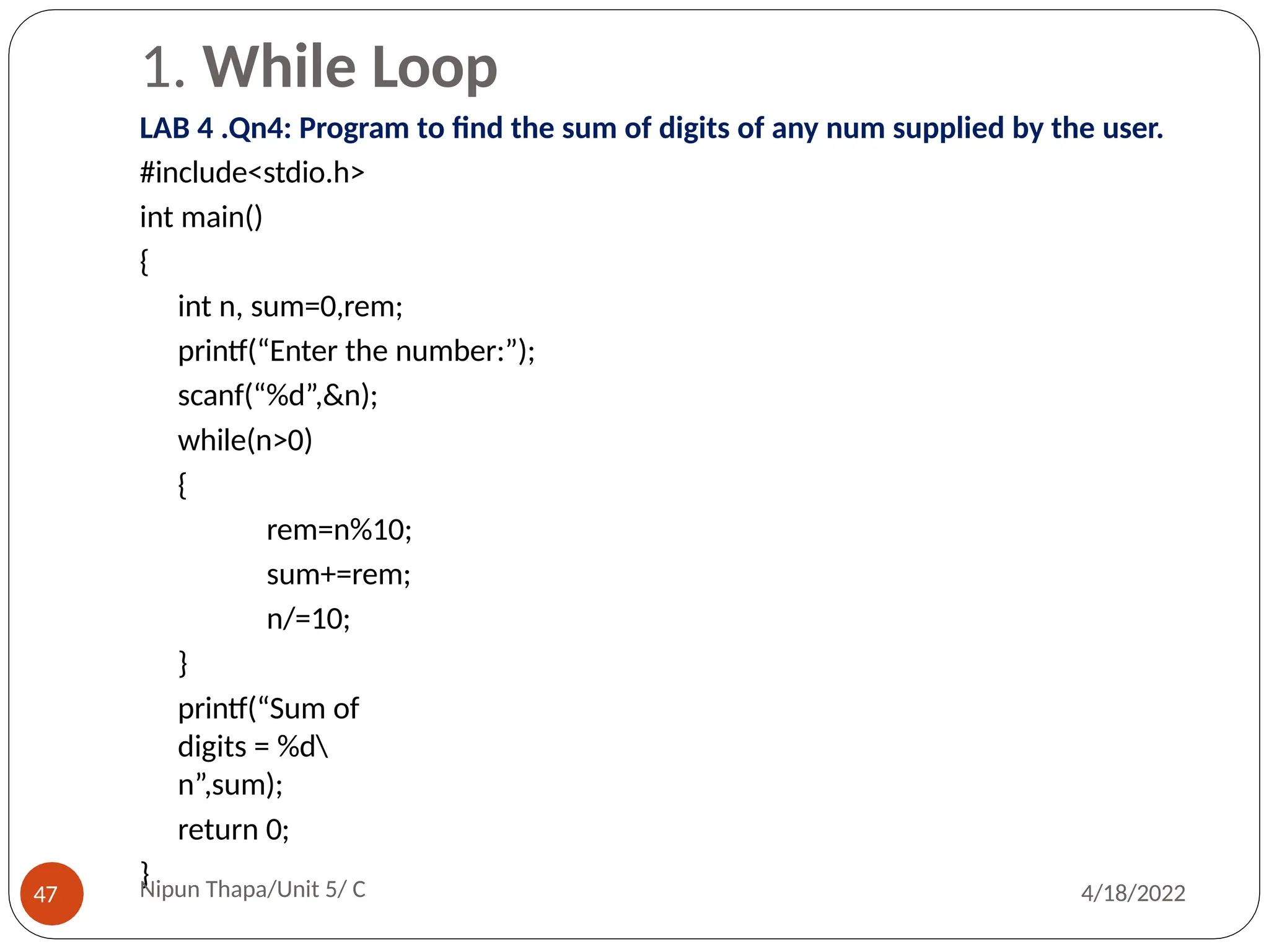 1. While Loop
LAB 4 .Qn4: Program to find the sum of digits of any num supplied by the user.
#include<stdio.h>
int main()
{
int n, sum=0,rem;
printf(“Enter the number:”);
scanf(“%d”,&n);
while(n>0)
{
rem=n%10;
sum+=rem;
n/=10;
}
printf(“Sum of
digits = %d
n”,sum);
return 0;
}
Nipun Thapa/Unit 5/ C
47 4/18/2022
 
