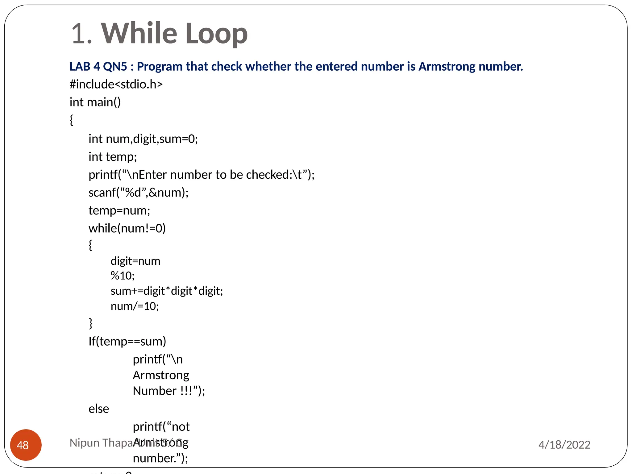 1. While Loop
LAB 4 QN5 : Program that check whether the entered number is Armstrong number.
#include<stdio.h>
int main()
{
int num,digit,sum=0;
int temp;
printf(“nEnter number to be checked:t”);
scanf(“%d”,&num);
temp=num;
while(num!=0)
{
digit=num
%10;
sum+=digit*digit*digit;
num/=10;
}
If(temp==sum)
printf(“n
Armstrong
Number !!!”);
else
printf(“not
Armstrong
number.”);
Nipun Thapa/Unit 5/ C
48 4/18/2022
 
