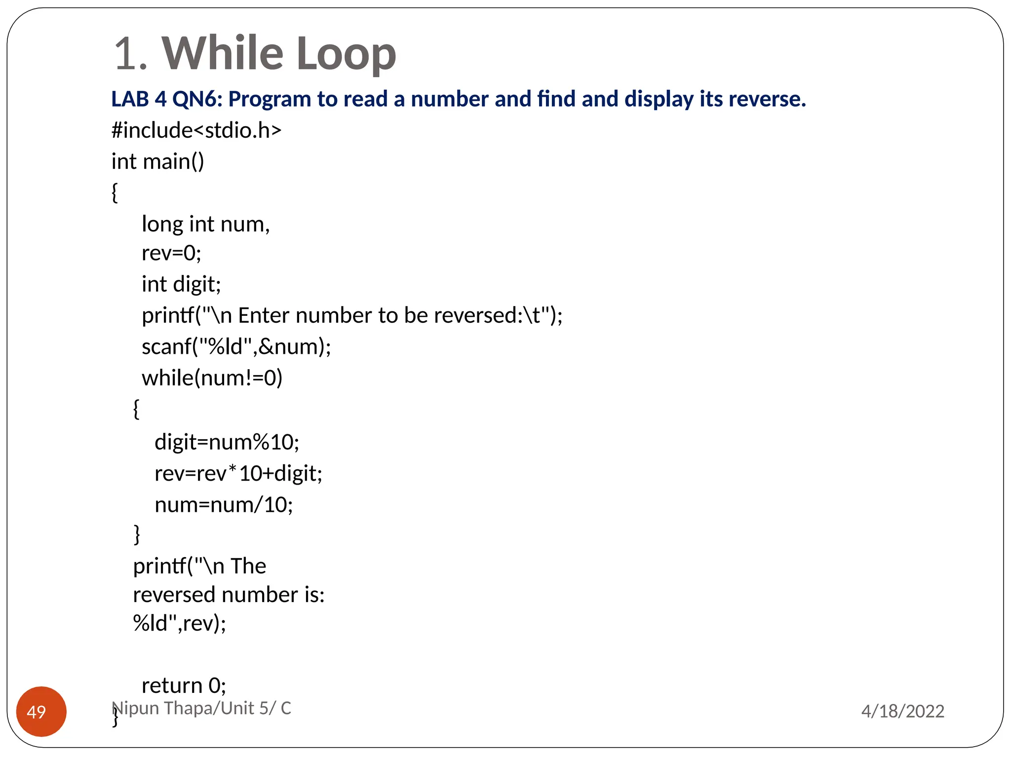1. While Loop
LAB 4 QN6: Program to read a number and find and display its reverse.
#include<stdio.h>
int main()
{
long int num,
rev=0;
int digit;
printf("n Enter number to be reversed:t");
scanf("%ld",&num);
while(num!=0)
{
digit=num%10;
rev=rev*10+digit;
num=num/10;
}
printf("n The
reversed number is:
%ld",rev);
return 0;
}
Nipun Thapa/Unit 5/ C
49 4/18/2022
 