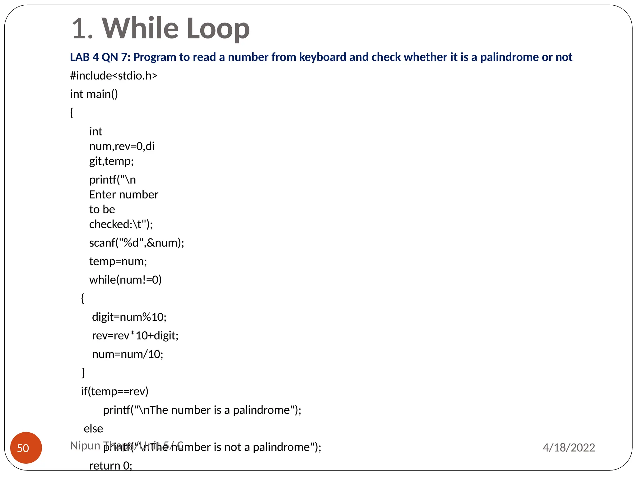 1. While Loop
LAB 4 QN 7: Program to read a number from keyboard and check whether it is a palindrome or not
#include<stdio.h>
int main()
{
int
num,rev=0,di
git,temp;
printf("n
Enter number
to be
checked:t");
scanf("%d",&num);
temp=num;
while(num!=0)
{
digit=num%10;
rev=rev*10+digit;
num=num/10;
}
if(temp==rev)
printf("nThe number is a palindrome");
else
printf("nThe number is not a palindrome");
return 0;
Nipun Thapa/Unit 5/ C
50 4/18/2022
 