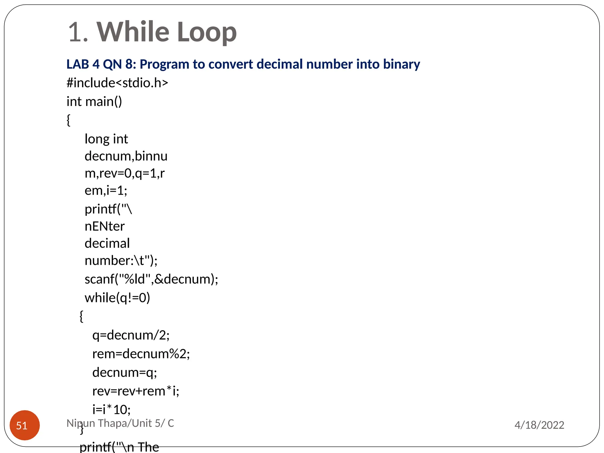 1. While Loop
LAB 4 QN 8: Program to convert decimal number into binary
#include<stdio.h>
int main()
{
long int
decnum,binnu
m,rev=0,q=1,r
em,i=1;
printf("
nENter
decimal
number:t");
scanf("%ld",&decnum);
while(q!=0)
{
q=decnum/2;
rem=decnum%2;
decnum=q;
rev=rev+rem*i;
i=i*10;
}
printf("n The
Nipun Thapa/Unit 5/ C
51 4/18/2022
 