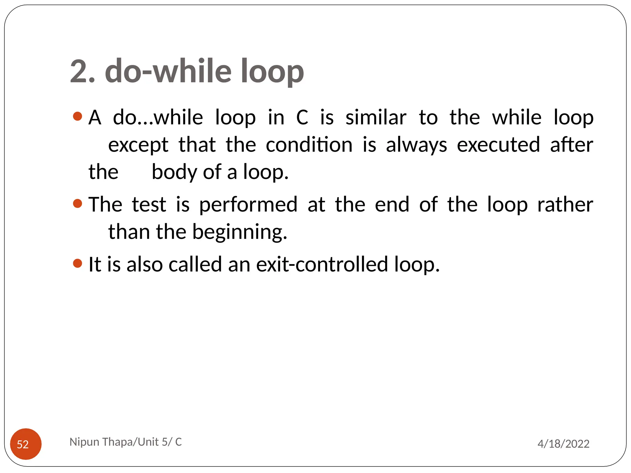 2. do-while loop
⚫A do...while loop in C is similar to the while loop
except that the condition is always executed after
the body of a loop.
⚫The test is performed at the end of the loop rather
than the beginning.
⚫It is also called an exit-controlled loop.
Nipun Thapa/Unit 5/ C
52 4/18/2022
 