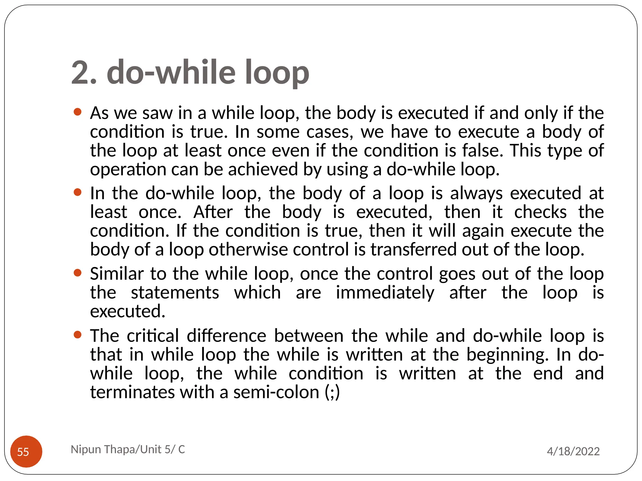 2. do-while loop
⚫ As we saw in a while loop, the body is executed if and only if the
condition is true. In some cases, we have to execute a body of
the loop at least once even if the condition is false. This type of
operation can be achieved by using a do-while loop.
⚫ In the do-while loop, the body of a loop is always executed at
least once. After the body is executed, then it checks the
condition. If the condition is true, then it will again execute the
body of a loop otherwise control is transferred out of the loop.
⚫ Similar to the while loop, once the control goes out of the loop
the statements which are immediately after the loop is
executed.
⚫ The critical difference between the while and do-while loop is
that in while loop the while is written at the beginning. In do-
while loop, the while condition is written at the end and
terminates with a semi-colon (;)
Nipun Thapa/Unit 5/ C
55 4/18/2022
 