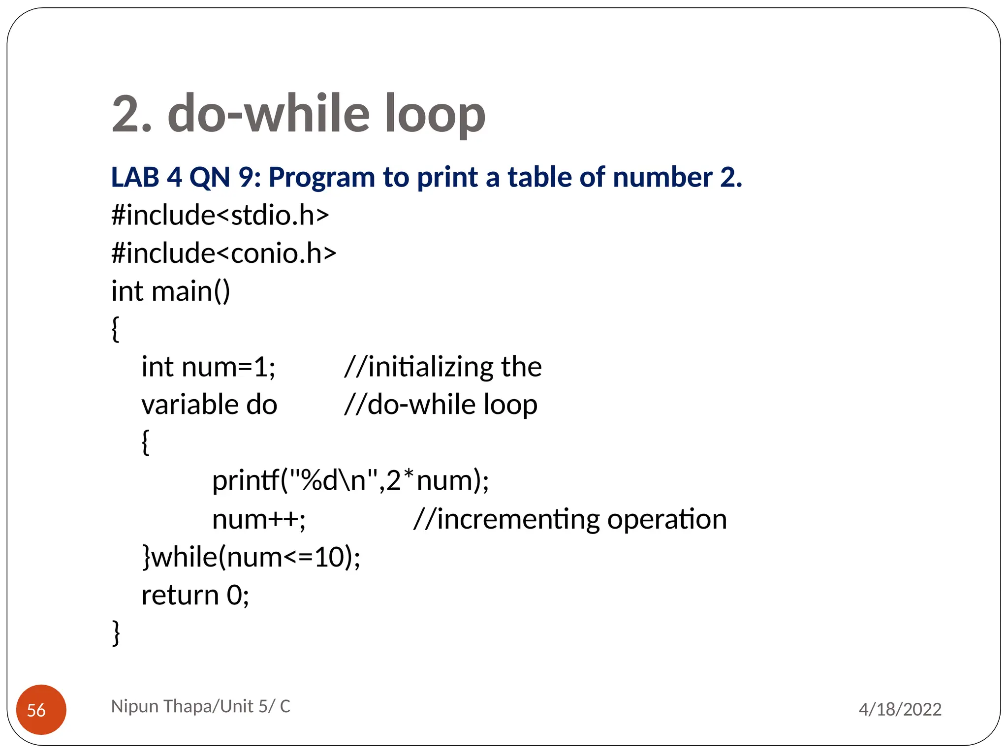 2. do-while loop
LAB 4 QN 9: Program to print a table of number 2.
#include<stdio.h>
#include<conio.h>
int main()
{
int num=1; //initializing the
variable do //do-while loop
{
printf("%dn",2*num);
Nipun Thapa/Unit 5/ C
56 4/18/2022
//incrementing operation
num++;
}while(num<=10);
return 0;
}
 