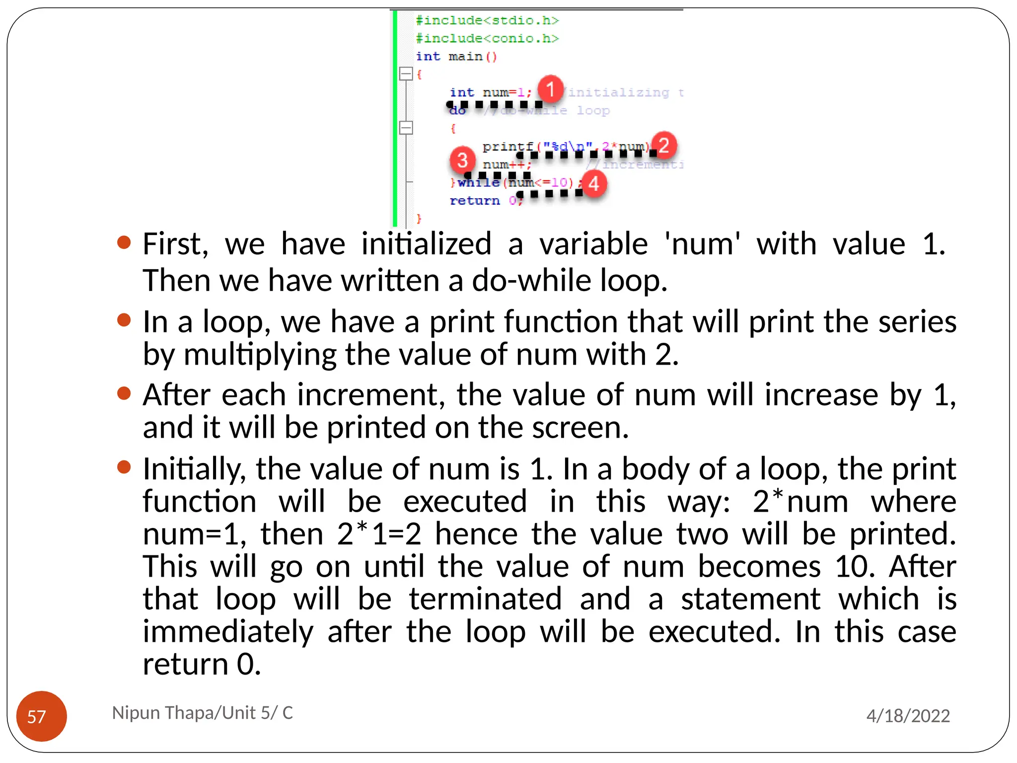 ⚫ First, we have initialized a variable 'num' with value 1.
Then we have written a do-while loop.
⚫ In a loop, we have a print function that will print the series
by multiplying the value of num with 2.
⚫ After each increment, the value of num will increase by 1,
and it will be printed on the screen.
⚫ Initially, the value of num is 1. In a body of a loop, the print
function will be executed in this way: 2*num where
num=1, then 2*1=2 hence the value two will be printed.
This will go on until the value of num becomes 10. After
that loop will be terminated and a statement which is
immediately after the loop will be executed. In this case
return 0.
Nipun Thapa/Unit 5/ C
57 4/18/2022
 