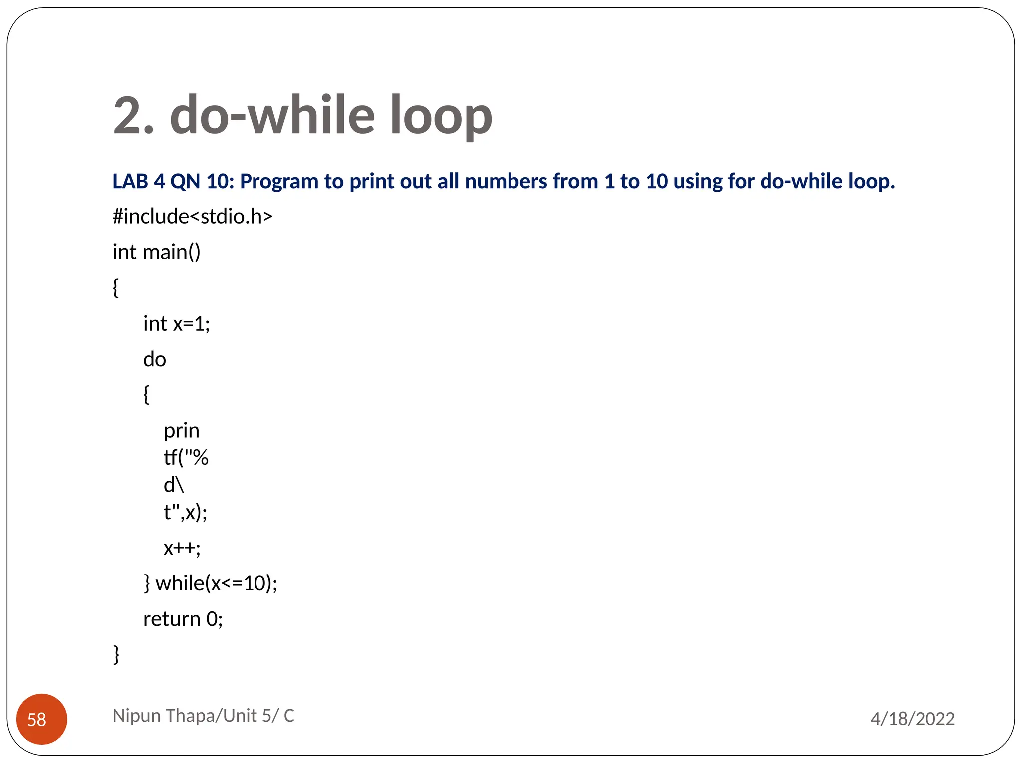 2. do-while loop
LAB 4 QN 10: Program to print out all numbers from 1 to 10 using for do-while loop.
#include<stdio.h>
int main()
{
int x=1;
do
{
prin
tf("%
d
t",x);
x++;
} while(x<=10);
return 0;
}
Nipun Thapa/Unit 5/ C
58 4/18/2022
 