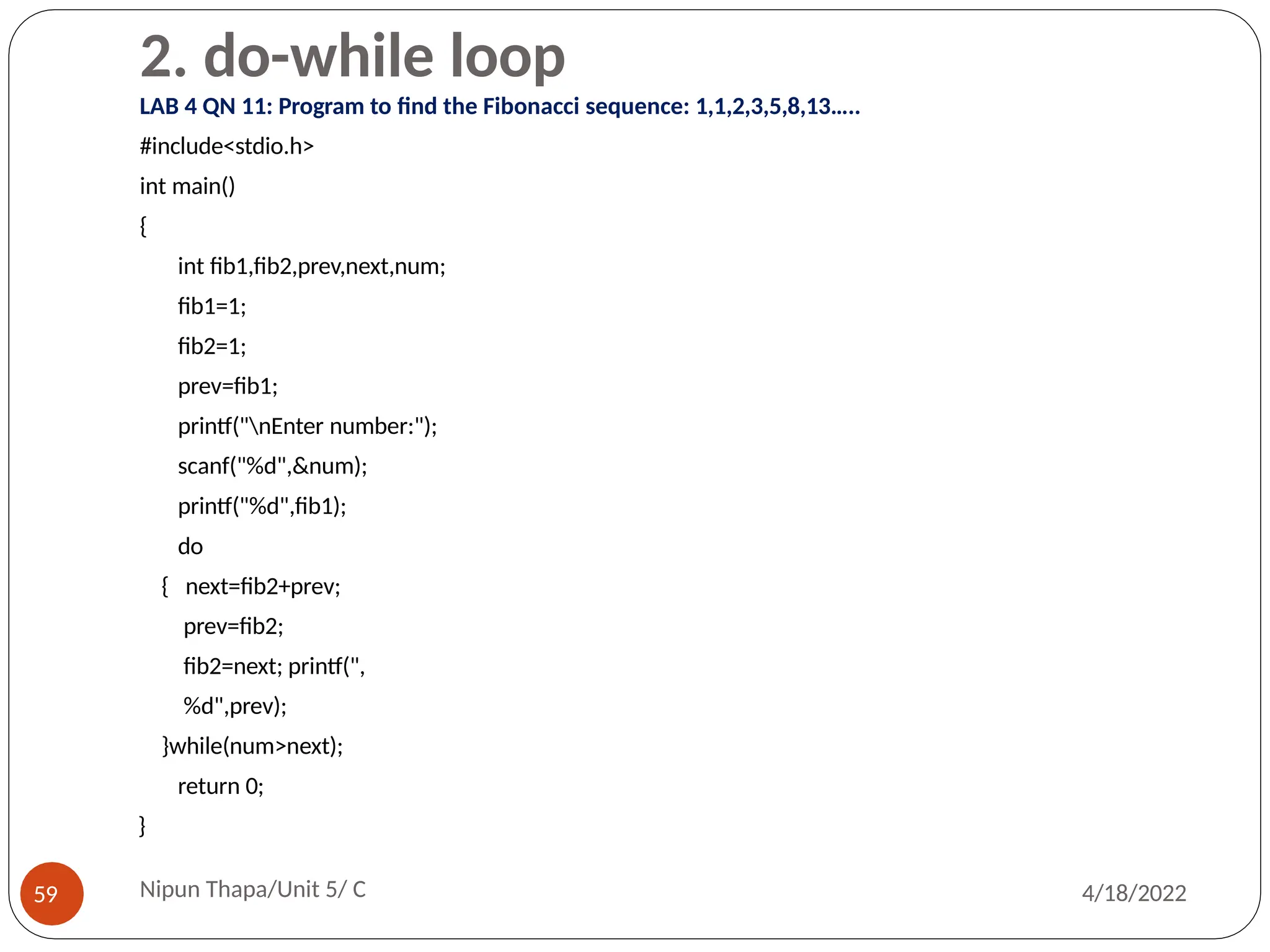 2. do-while loop
LAB 4 QN 11: Program to find the Fibonacci sequence: 1,1,2,3,5,8,13…..
#include<stdio.h>
int main()
{
int fib1,fib2,prev,next,num;
fib1=1;
fib2=1;
prev=fib1;
printf("nEnter number:");
scanf("%d",&num);
printf("%d",fib1);
do
{ next=fib2+prev;
prev=fib2;
fib2=next; printf(",
%d",prev);
}while(num>next);
return 0;
}
Nipun Thapa/Unit 5/ C
59 4/18/2022
 