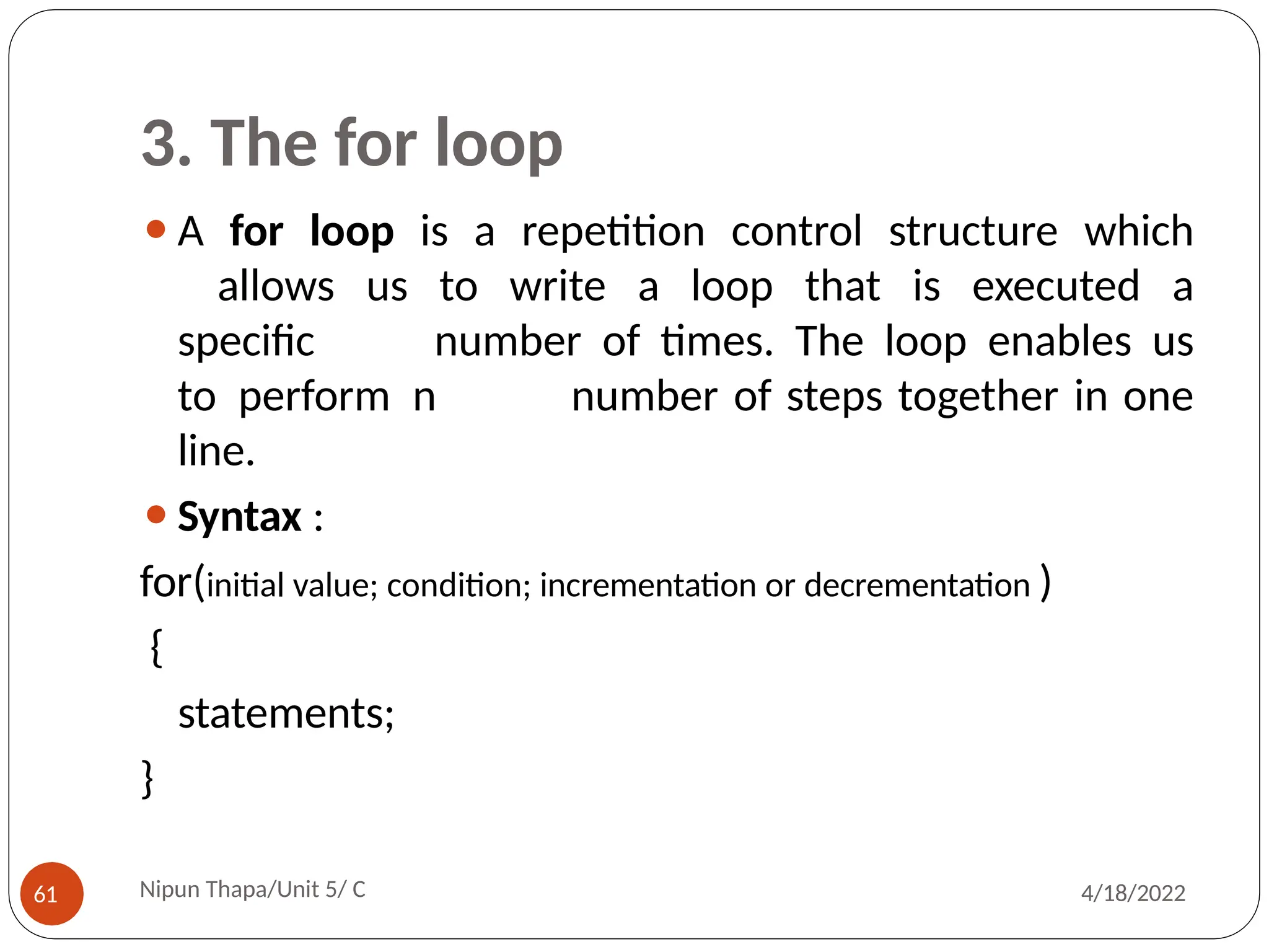 3. The for loop
⚫A for loop is a repetition control structure which
allows us to write a loop that is executed a
specific number of times. The loop enables us
to perform n number of steps together in one
line.
⚫Syntax :
for(initial value; condition; incrementation or decrementation )
{
statements;
}
Nipun Thapa/Unit 5/ C
61 4/18/2022
 