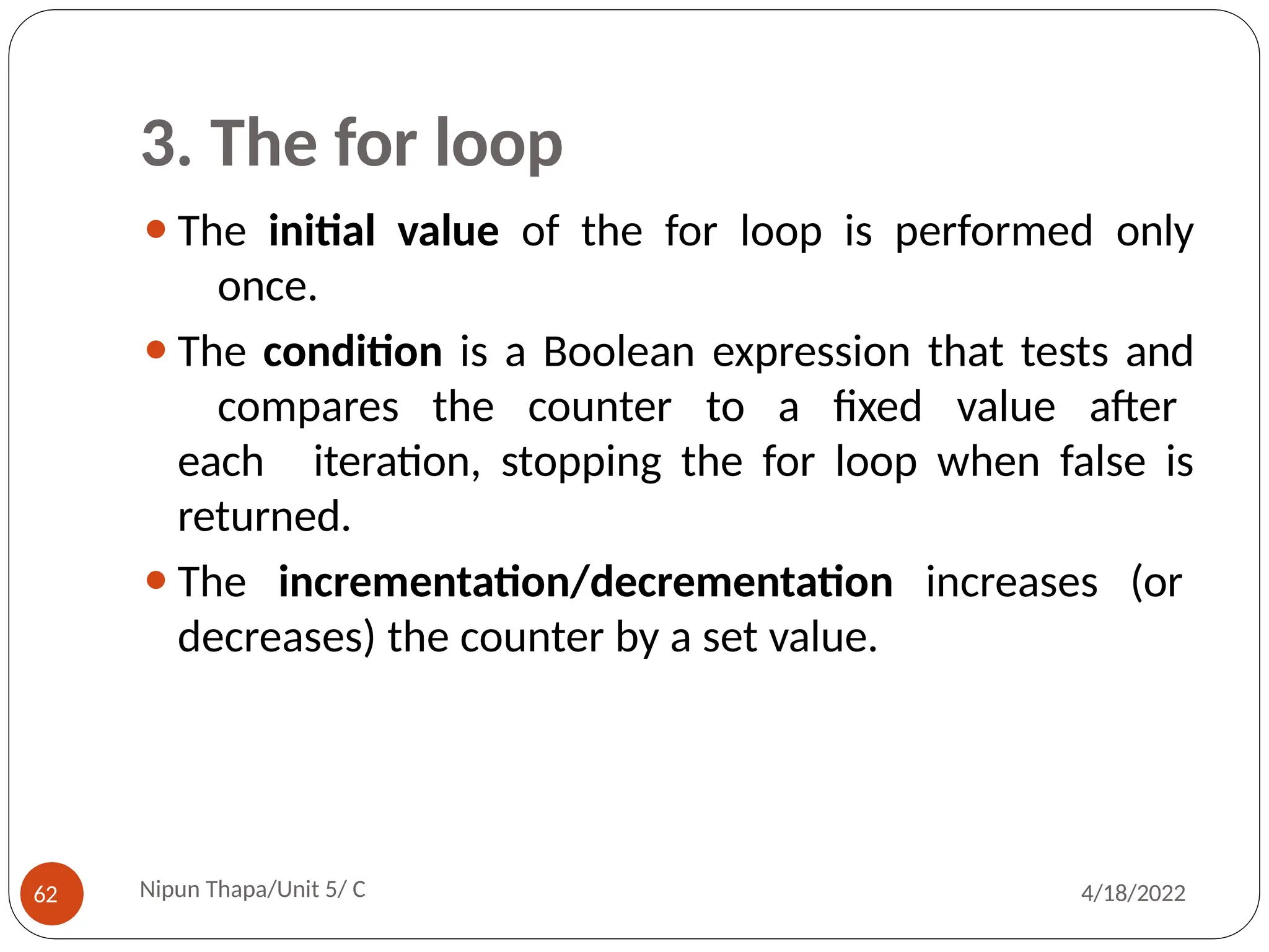 3. The for loop
⚫The initial value of the for loop is performed only
once.
⚫The condition is a Boolean expression that tests and
compares the counter to a fixed value after
each iteration, stopping the for loop when false is
returned.
⚫The incrementation/decrementation increases (or
decreases) the counter by a set value.
Nipun Thapa/Unit 5/ C
62 4/18/2022
 