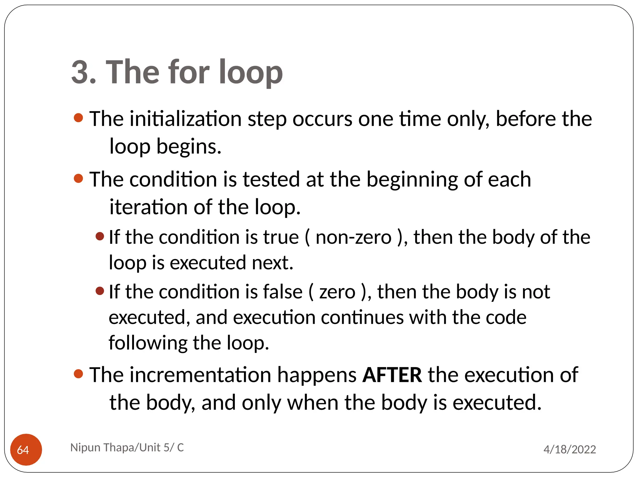 3. The for loop
⚫The initialization step occurs one time only, before the
loop begins.
⚫The condition is tested at the beginning of each
iteration of the loop.
⚫If the condition is true ( non-zero ), then the body of the
loop is executed next.
⚫If the condition is false ( zero ), then the body is not
executed, and execution continues with the code
following the loop.
⚫The incrementation happens AFTER the execution of
the body, and only when the body is executed.
Nipun Thapa/Unit 5/ C
64 4/18/2022
 