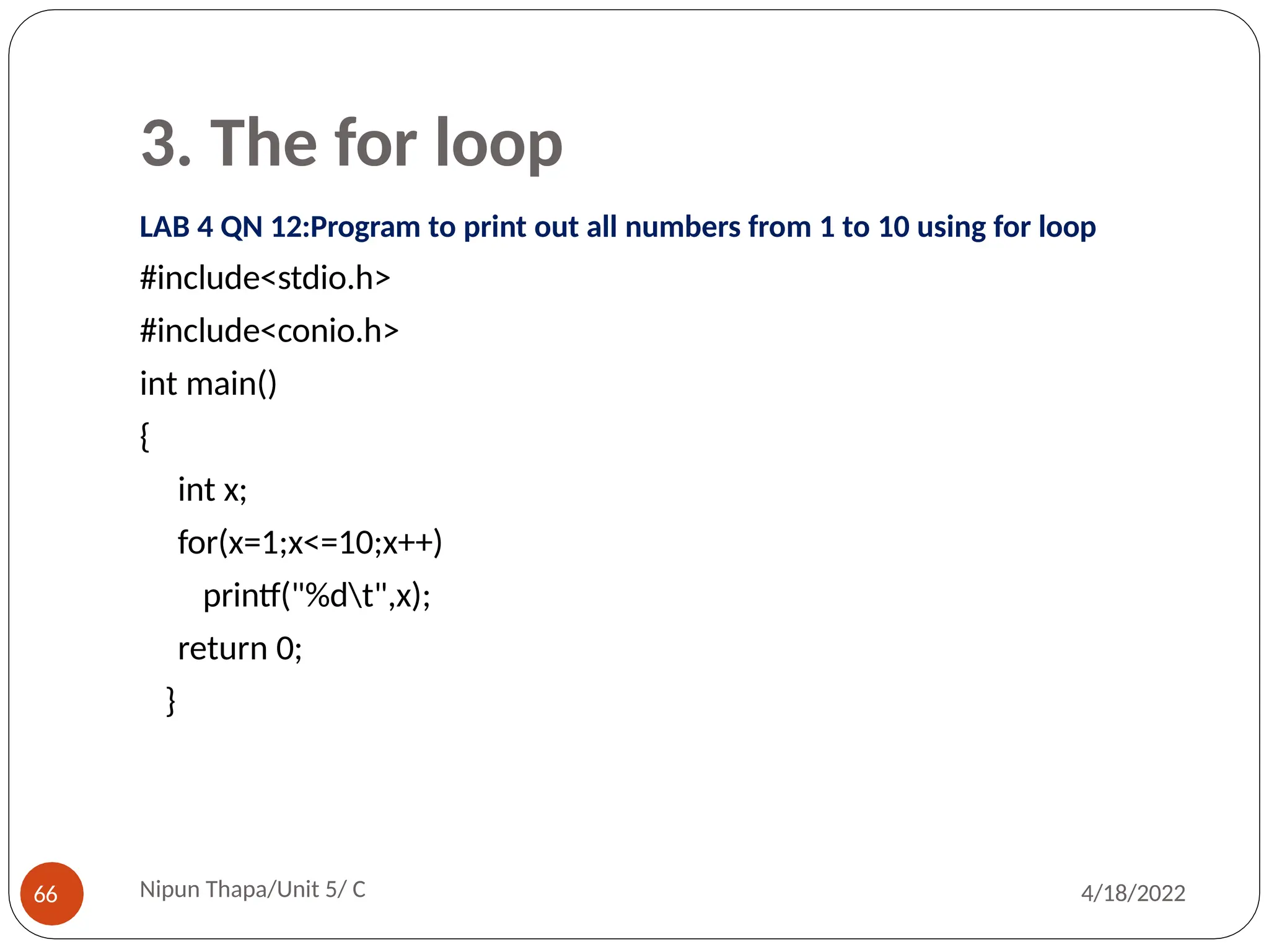 3. The for loop
LAB 4 QN 12:Program to print out all numbers from 1 to 10 using for loop
#include<stdio.h>
#include<conio.h>
int main()
{
int x;
for(x=1;x<=10;x++)
printf("%dt",x);
return 0;
}
Nipun Thapa/Unit 5/ C
66 4/18/2022
 