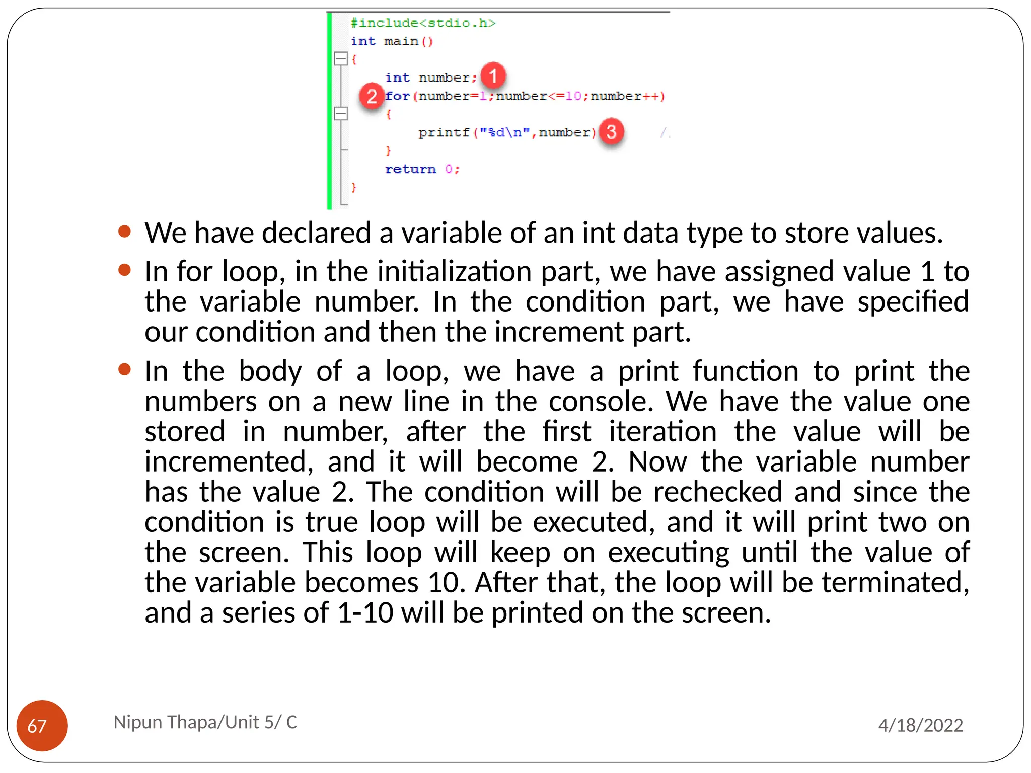 ⚫ We have declared a variable of an int data type to store values.
⚫ In for loop, in the initialization part, we have assigned value 1 to
the variable number. In the condition part, we have specified
our condition and then the increment part.
⚫ In the body of a loop, we have a print function to print the
numbers on a new line in the console. We have the value one
stored in number, after the first iteration the value will be
incremented, and it will become 2. Now the variable number
has the value 2. The condition will be rechecked and since the
condition is true loop will be executed, and it will print two on
the screen. This loop will keep on executing until the value of
the variable becomes 10. After that, the loop will be terminated,
and a series of 1-10 will be printed on the screen.
Nipun Thapa/Unit 5/ C
67 4/18/2022
 
